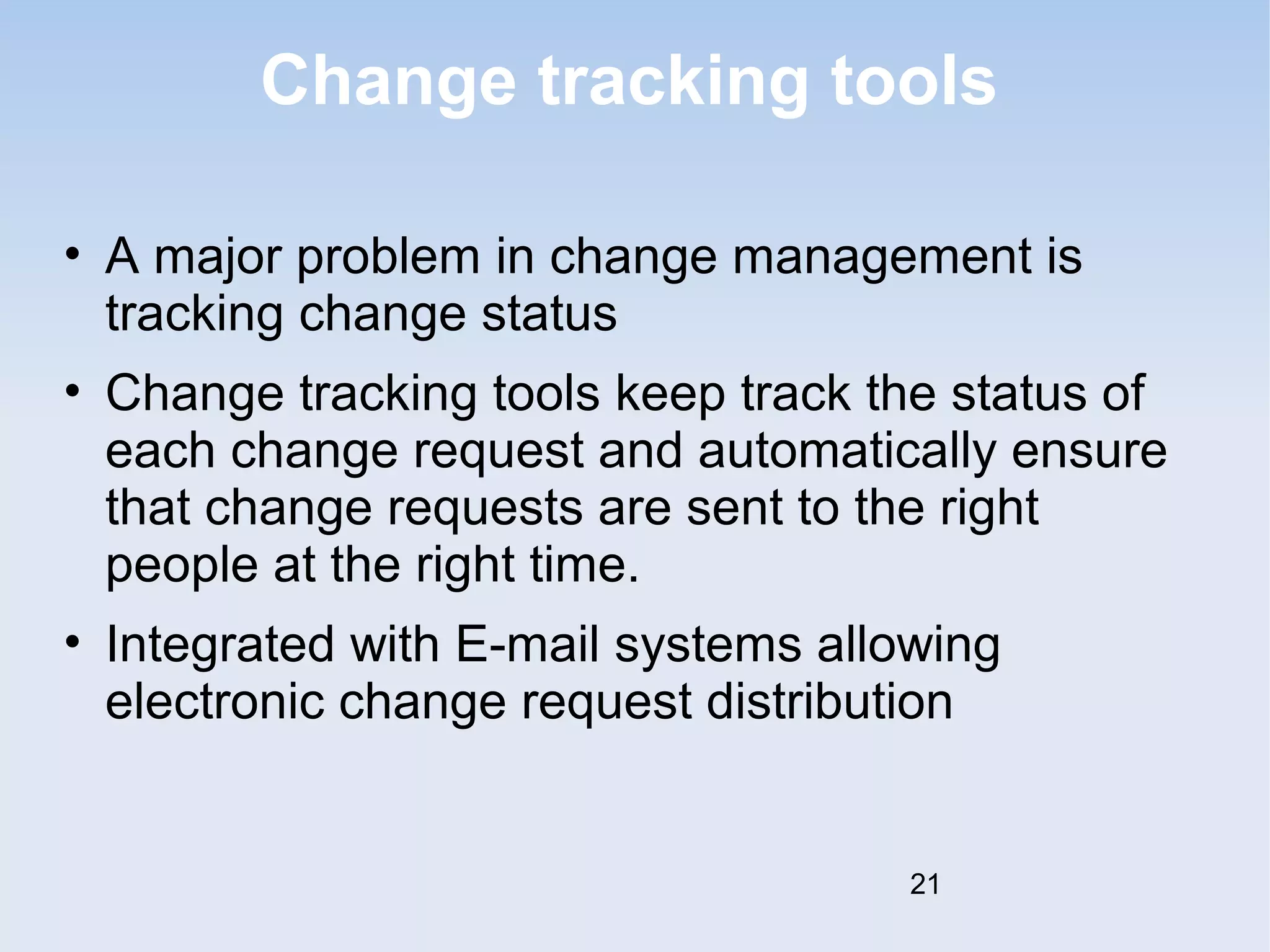 Change tracking tools 
• A major problem in change management is 
tracking change status 
• Change tracking tools keep track the status of 
each change request and automatically ensure 
that change requests are sent to the right 
people at the right time. 
• Integrated with E-mail systems allowing 
electronic change request distribution 
21 
 