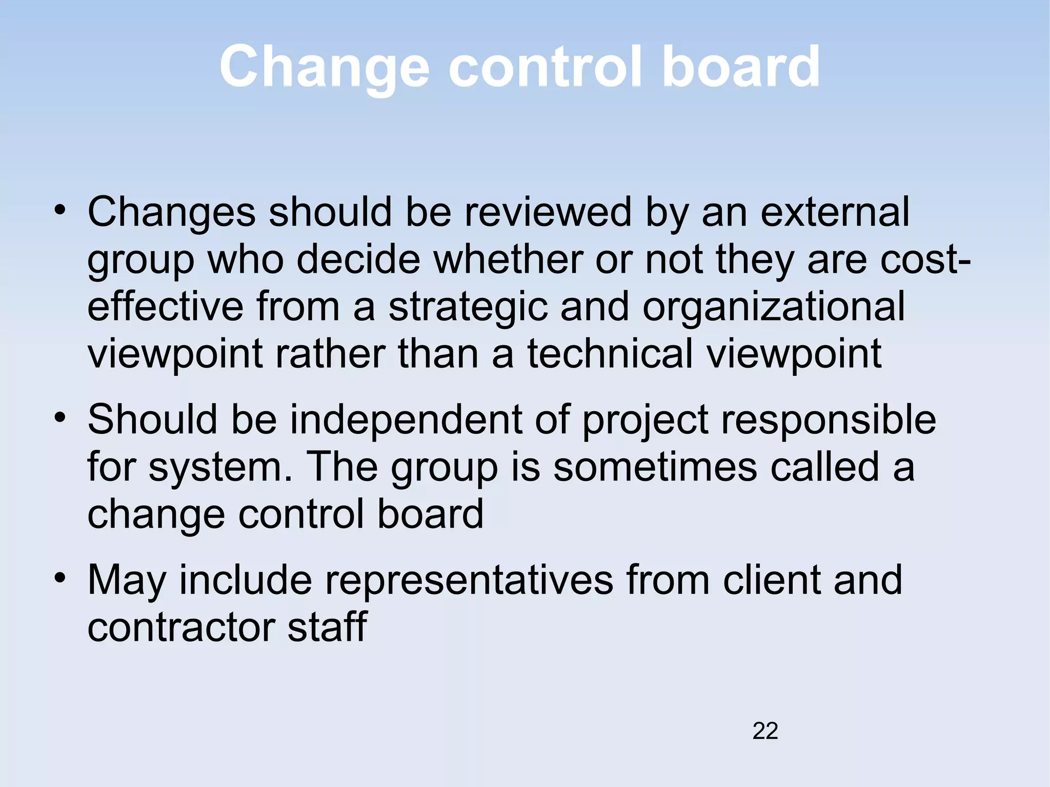 Change control board 
• Changes should be reviewed by an external 
group who decide whether or not they are cost-effective 
from a strategic and organizational 
viewpoint rather than a technical viewpoint 
• Should be independent of project responsible 
for system. The group is sometimes called a 
change control board 
• May include representatives from client and 
contractor staff 
22 
 