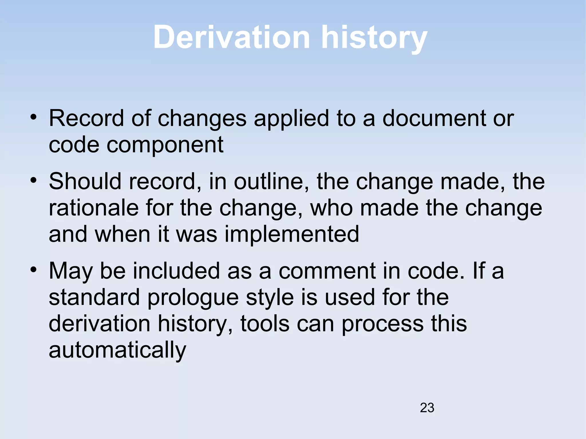 Derivation history 
• Record of changes applied to a document or 
code component 
• Should record, in outline, the change made, the 
rationale for the change, who made the change 
and when it was implemented 
• May be included as a comment in code. If a 
standard prologue style is used for the 
derivation history, tools can process this 
automatically 
23 
 