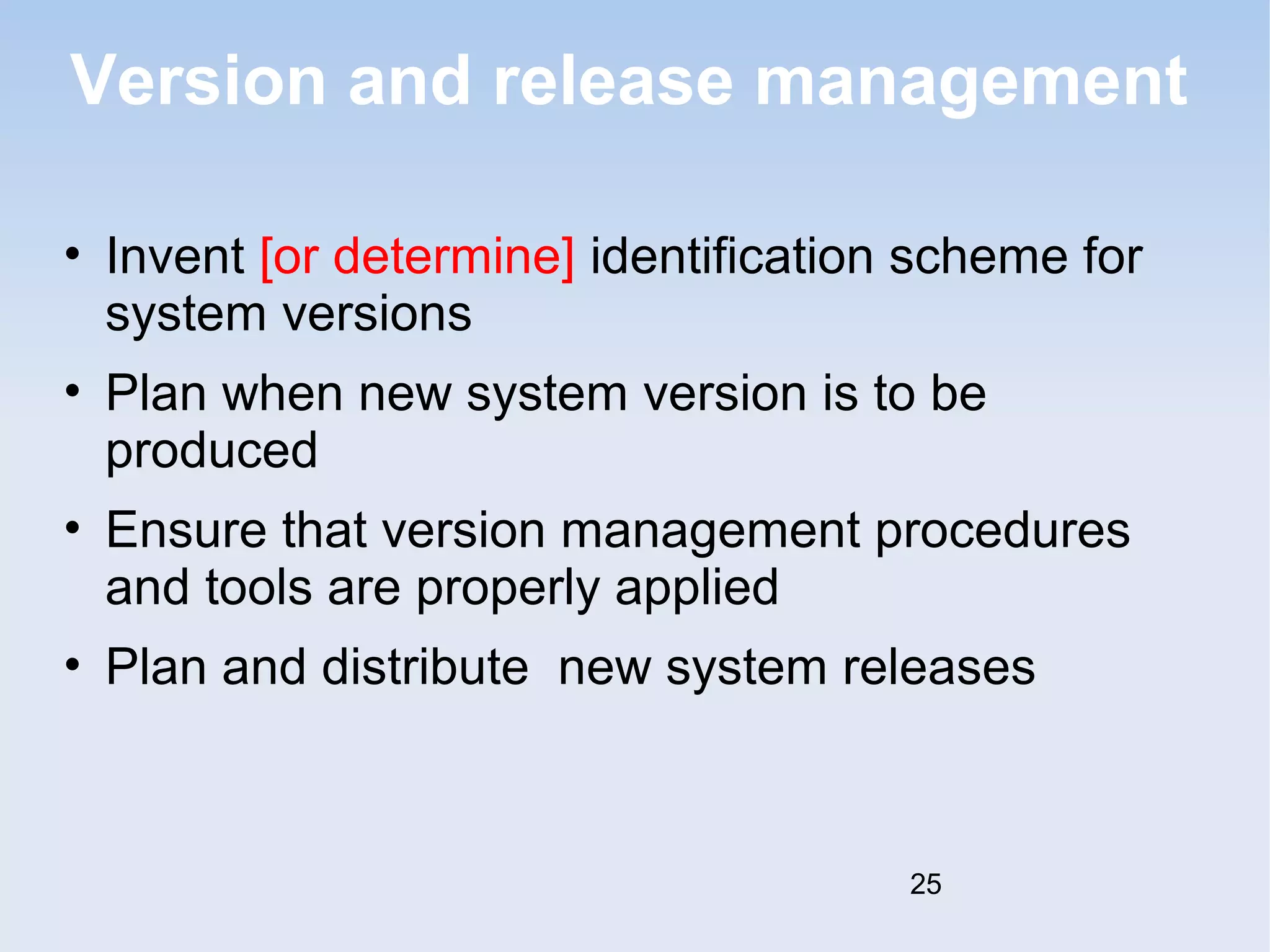 Version and release management 
• Invent [or determine] identification scheme for 
system versions 
• Plan when new system version is to be 
produced 
• Ensure that version management procedures 
and tools are properly applied 
• Plan and distribute new system releases 
25 
 