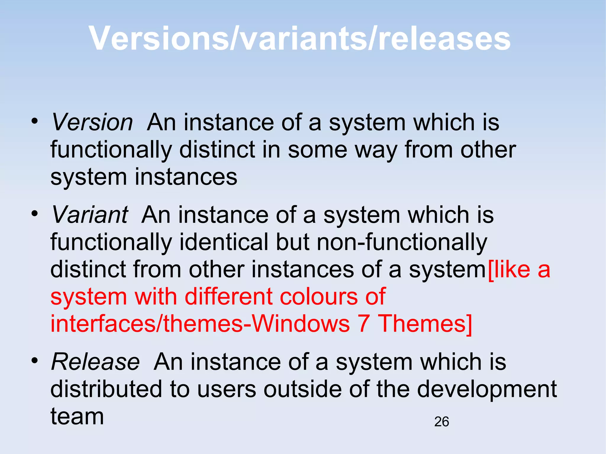 Versions/variants/releases 
• Version An instance of a system which is 
functionally distinct in some way from other 
system instances 
• Variant An instance of a system which is 
functionally identical but non-functionally 
distinct from other instances of a system[like a 
system with different colours of 
interfaces/themes-Windows 7 Themes] 
• Release An instance of a system which is 
distributed to users outside of the development 
team 
26 
 