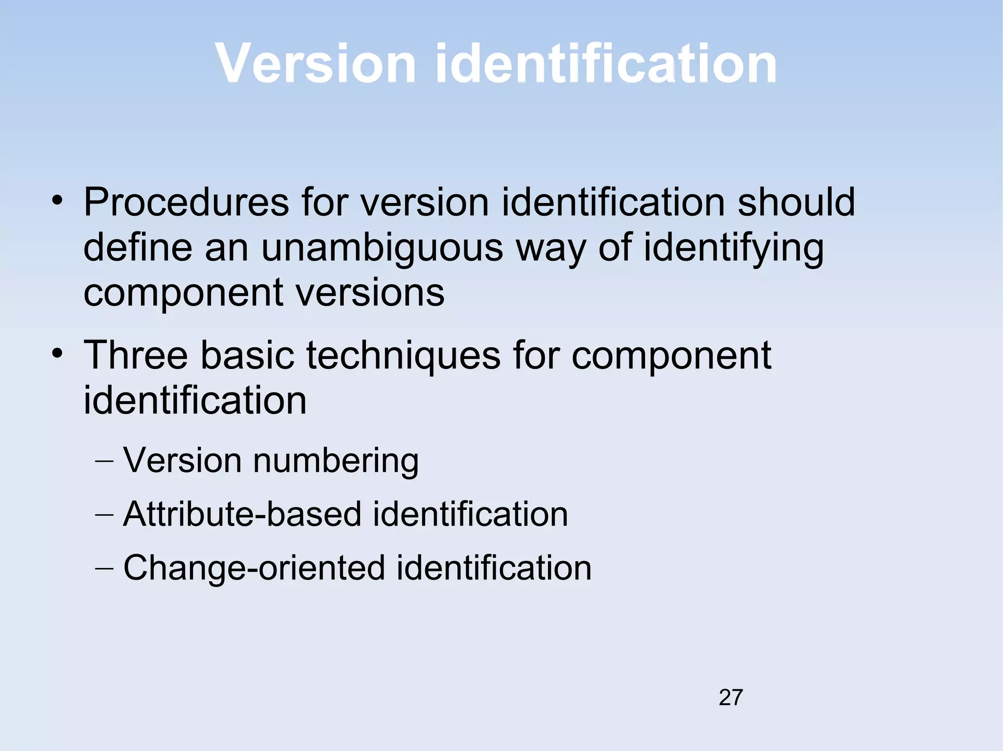 Version identification 
• Procedures for version identification should 
define an unambiguous way of identifying 
component versions 
• Three basic techniques for component 
identification 
– Version numbering 
– Attribute-based identification 
– Change-oriented identification 
27 
 