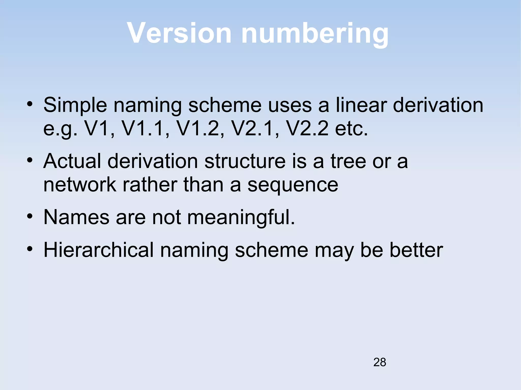 Version numbering 
• Simple naming scheme uses a linear derivation 
e.g. V1, V1.1, V1.2, V2.1, V2.2 etc. 
• Actual derivation structure is a tree or a 
network rather than a sequence 
• Names are not meaningful. 
• Hierarchical naming scheme may be better 
28 
 