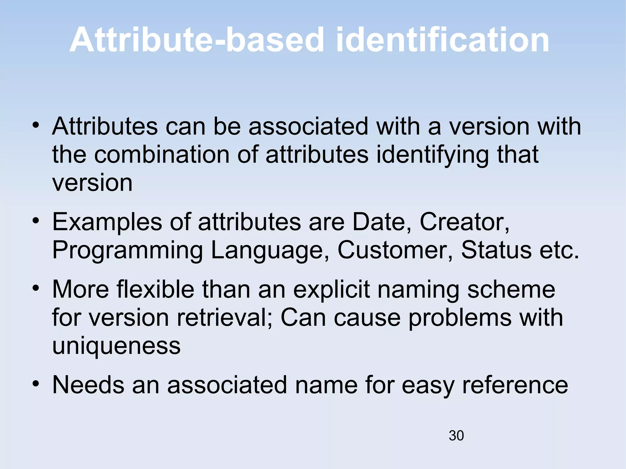 Attribute-based identification 
• Attributes can be associated with a version with 
the combination of attributes identifying that 
version 
• Examples of attributes are Date, Creator, 
Programming Language, Customer, Status etc. 
• More flexible than an explicit naming scheme 
for version retrieval; Can cause problems with 
uniqueness 
• Needs an associated name for easy reference 
30 
 