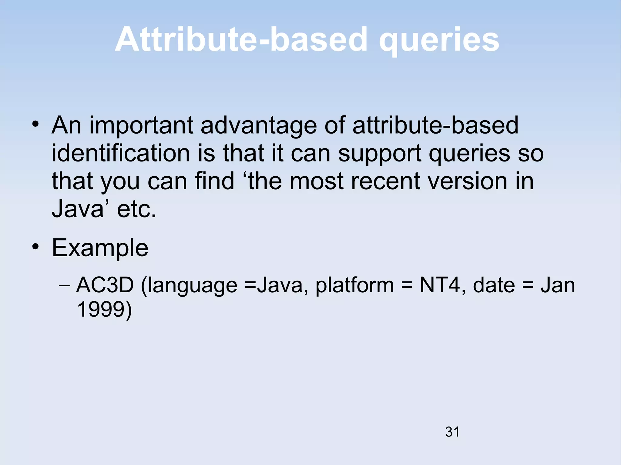 Attribute-based queries 
• An important advantage of attribute-based 
identification is that it can support queries so 
that you can find ‘the most recent version in 
Java’ etc. 
• Example 
– AC3D (language =Java, platform = NT4, date = Jan 
1999) 
31 
 
