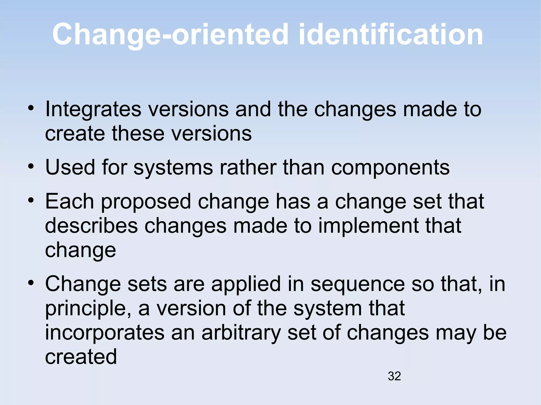 Change-oriented identification 
• Integrates versions and the changes made to 
create these versions 
• Used for systems rather than components 
• Each proposed change has a change set that 
describes changes made to implement that 
change 
• Change sets are applied in sequence so that, in 
principle, a version of the system that 
incorporates an arbitrary set of changes may be 
created 
32 
 