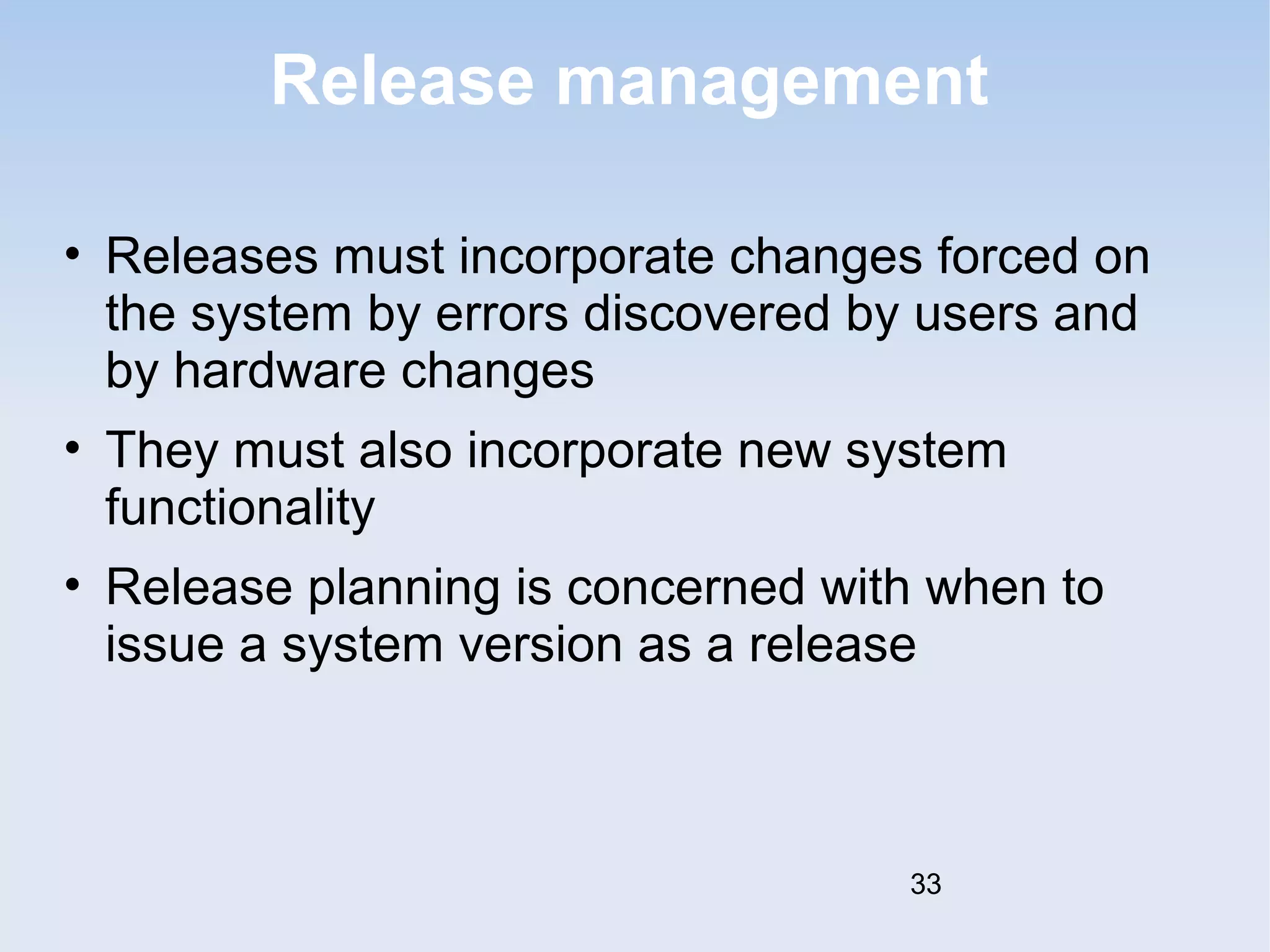 Release management 
• Releases must incorporate changes forced on 
the system by errors discovered by users and 
by hardware changes 
• They must also incorporate new system 
functionality 
• Release planning is concerned with when to 
issue a system version as a release 
33 
 