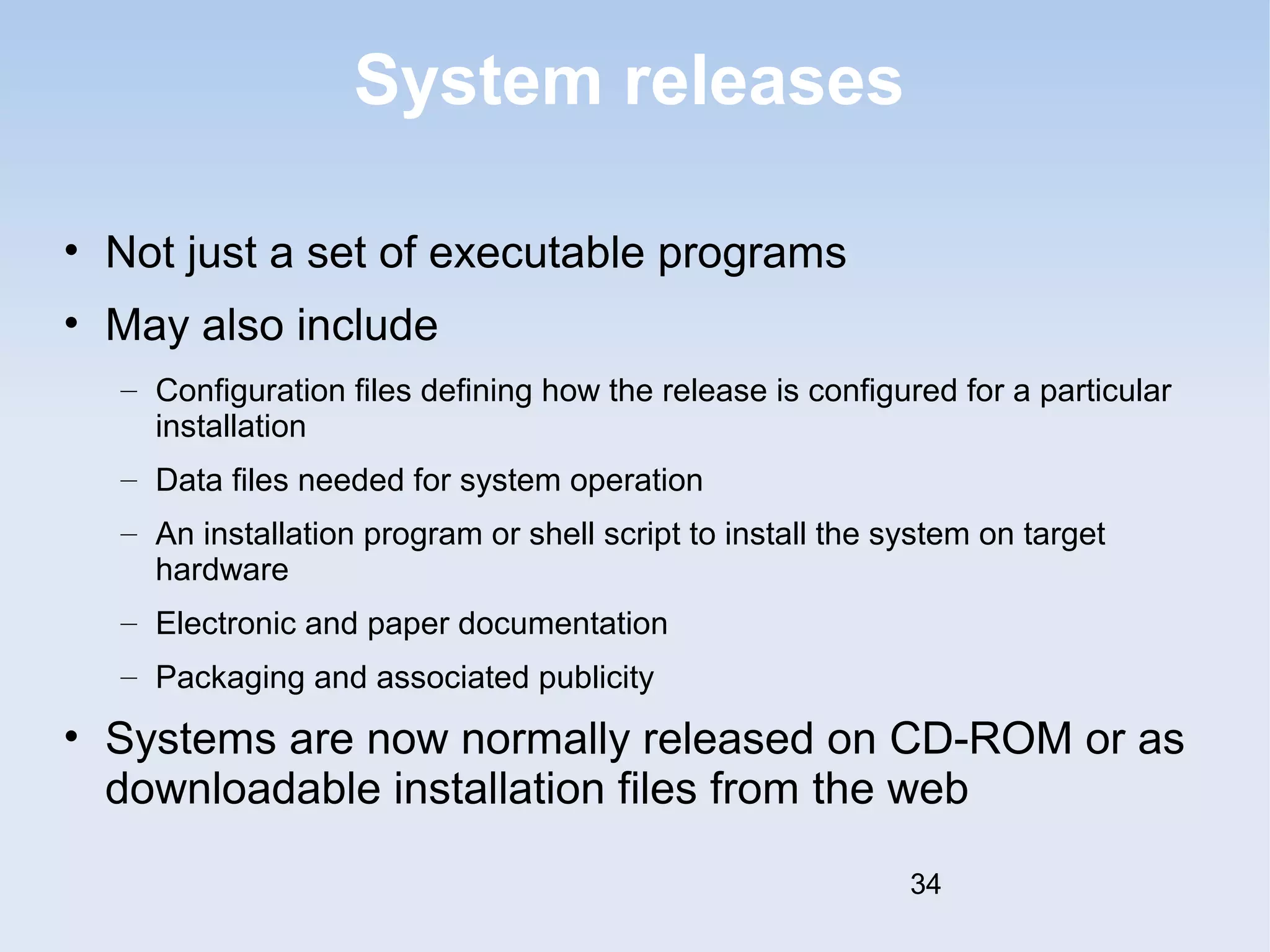 System releases 
• Not just a set of executable programs 
• May also include 
– Configuration files defining how the release is configured for a particular 
installation 
– Data files needed for system operation 
– An installation program or shell script to install the system on target 
hardware 
– Electronic and paper documentation 
– Packaging and associated publicity 
• Systems are now normally released on CD-ROM or as 
downloadable installation files from the web 
34 
 