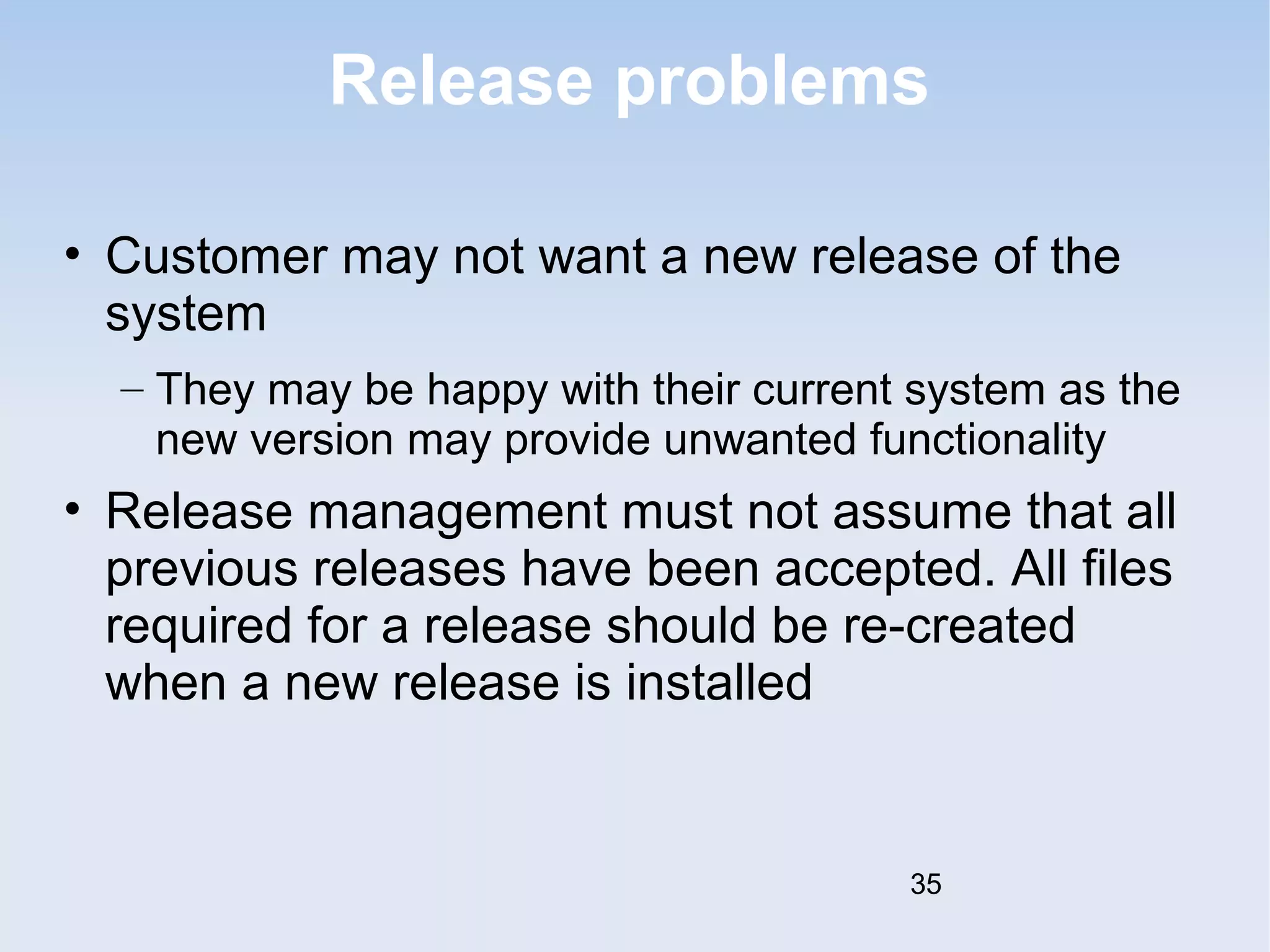 Release problems 
• Customer may not want a new release of the 
system 
– They may be happy with their current system as the 
new version may provide unwanted functionality 
• Release management must not assume that all 
previous releases have been accepted. All files 
required for a release should be re-created 
when a new release is installed 
35 
 