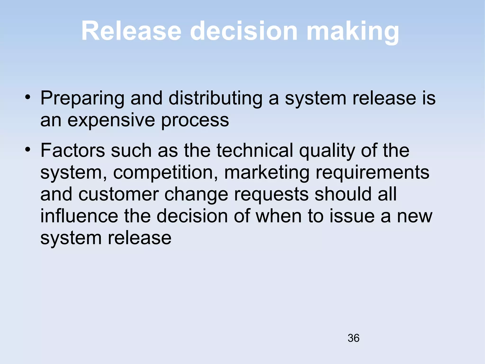 Release decision making 
• Preparing and distributing a system release is 
an expensive process 
• Factors such as the technical quality of the 
system, competition, marketing requirements 
and customer change requests should all 
influence the decision of when to issue a new 
system release 
36 
 
