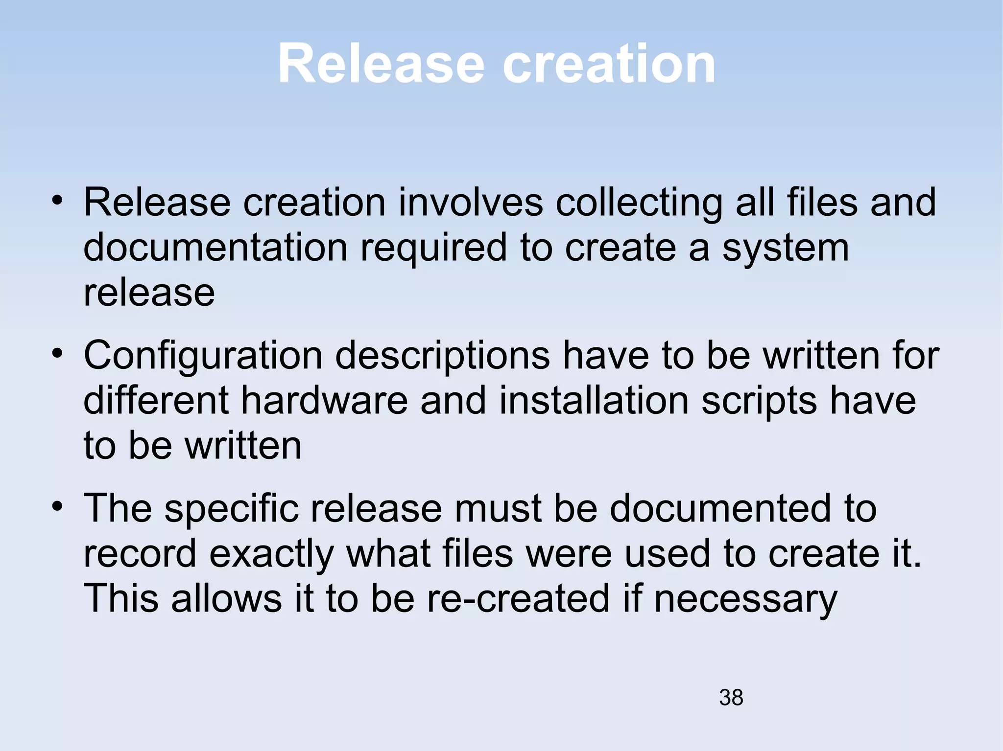Release creation 
• Release creation involves collecting all files and 
documentation required to create a system 
release 
• Configuration descriptions have to be written for 
different hardware and installation scripts have 
to be written 
• The specific release must be documented to 
record exactly what files were used to create it. 
This allows it to be re-created if necessary 
38 
 
