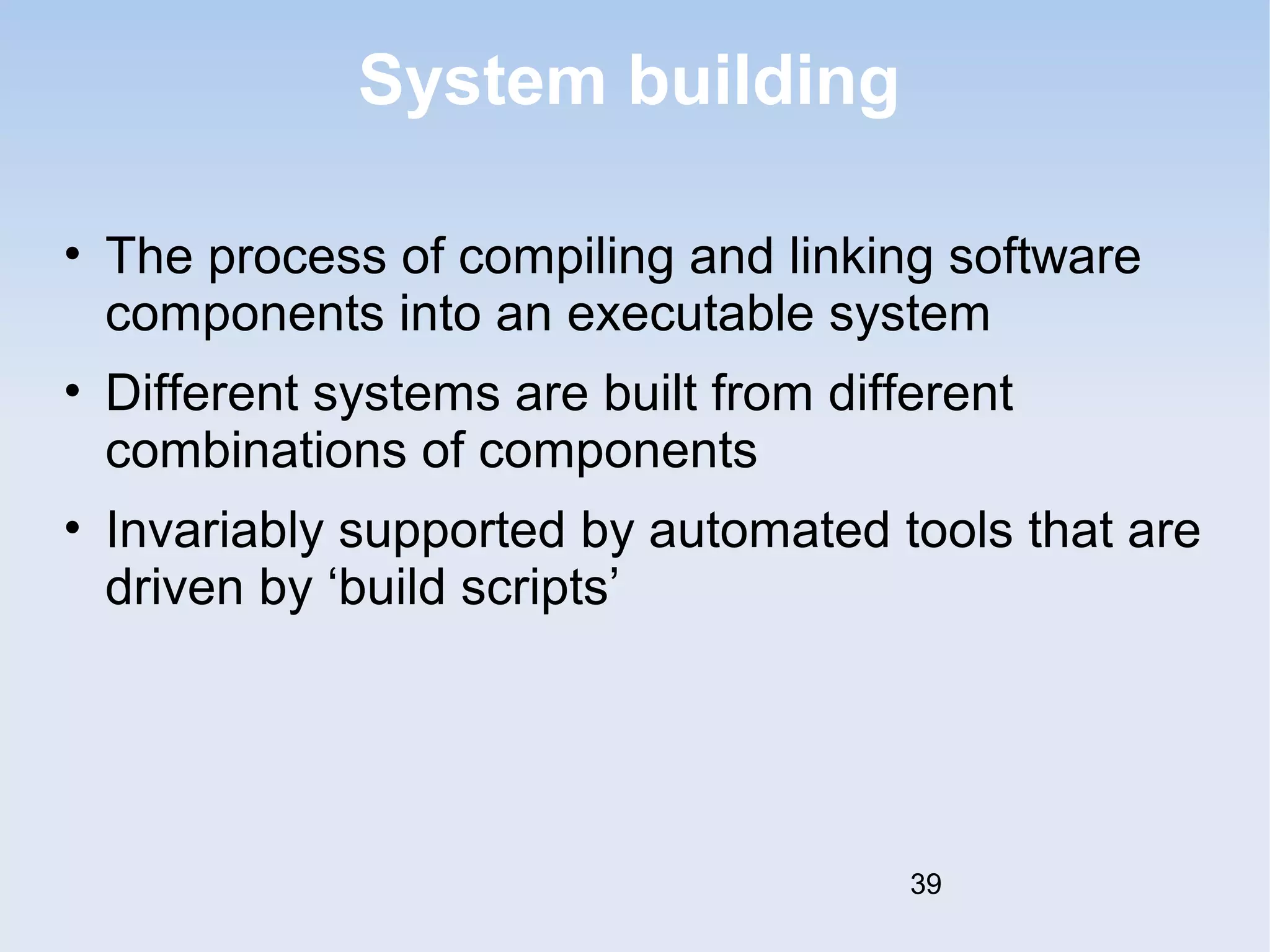 System building 
• The process of compiling and linking software 
components into an executable system 
• Different systems are built from different 
combinations of components 
• Invariably supported by automated tools that are 
driven by ‘build scripts’ 
39 
 