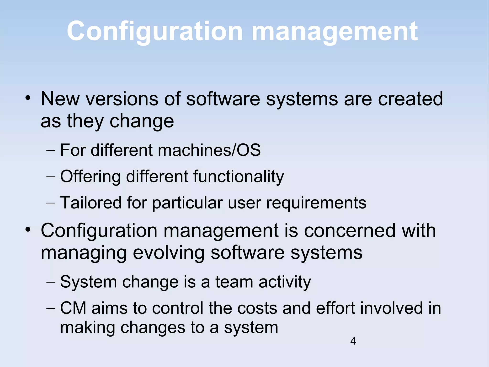 Configuration management 
• New versions of software systems are created 
as they change 
– For different machines/OS 
– Offering different functionality 
– Tailored for particular user requirements 
• Configuration management is concerned with 
managing evolving software systems 
– System change is a team activity 
– CM aims to control the costs and effort involved in 
making changes to a system 
4 
 
