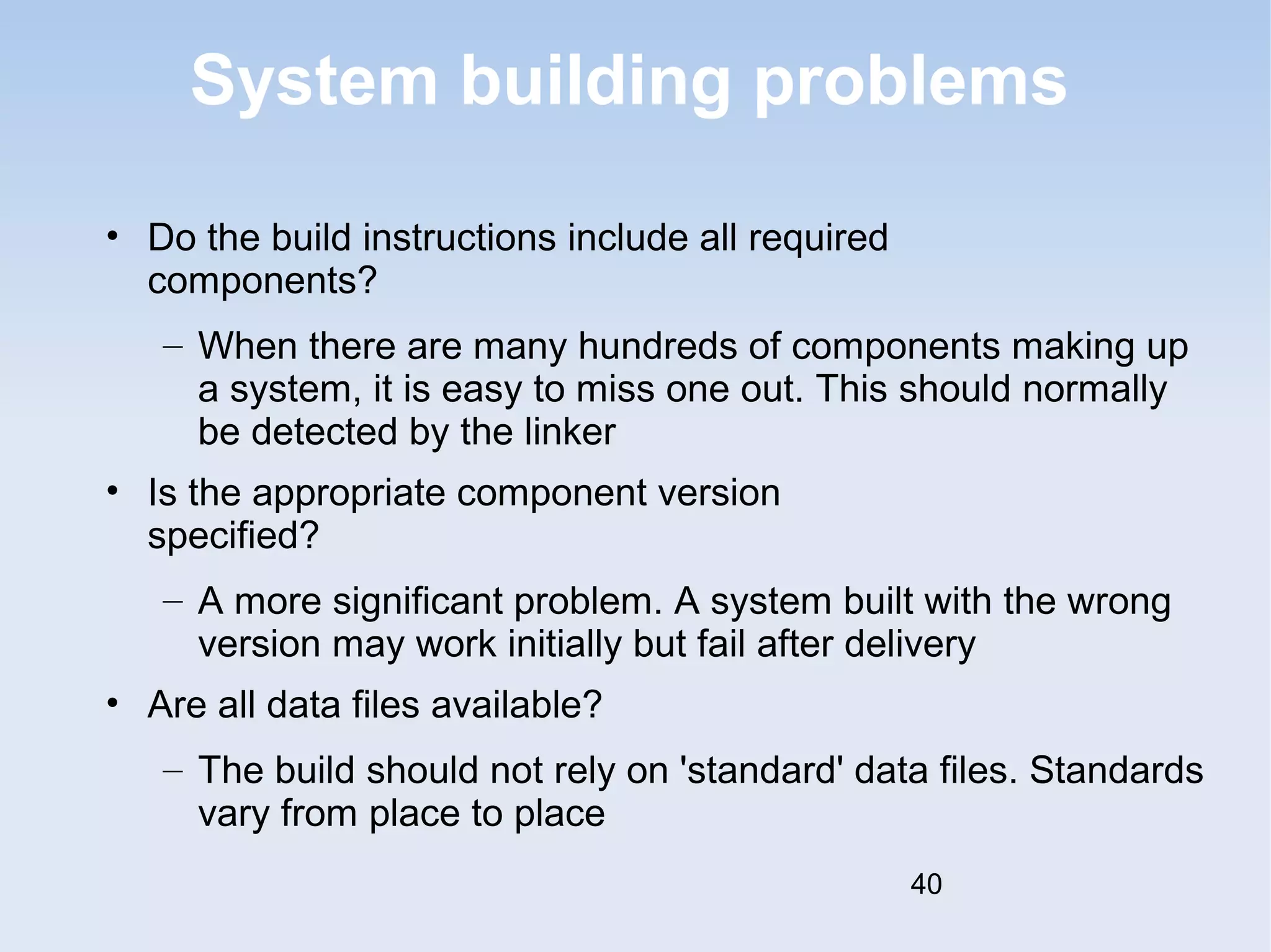 System building problems 
• Do the build instructions include all required 
components? 
– When there are many hundreds of components making up 
a system, it is easy to miss one out. This should normally 
be detected by the linker 
• Is the appropriate component version 
specified? 
– A more significant problem. A system built with the wrong 
version may work initially but fail after delivery 
• Are all data files available? 
– The build should not rely on 'standard' data files. Standards 
vary from place to place 
40 
 
