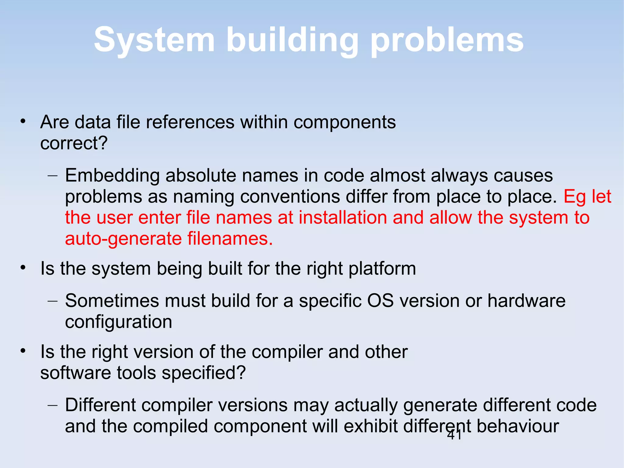 System building problems 
• Are data file references within components 
correct? 
– Embedding absolute names in code almost always causes 
problems as naming conventions differ from place to place. Eg let 
the user enter file names at installation and allow the system to 
auto-generate filenames. 
• Is the system being built for the right platform 
– Sometimes must build for a specific OS version or hardware 
configuration 
• Is the right version of the compiler and other 
software tools specified? 
– Different compiler versions may actually generate different code 
and the compiled component will exhibit different behaviour 
41 
 