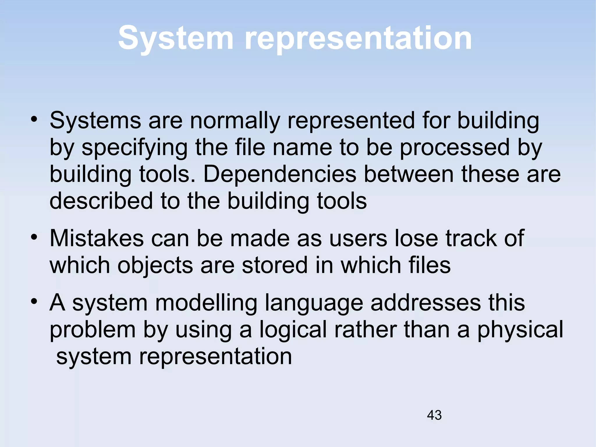 System representation 
• Systems are normally represented for building 
by specifying the file name to be processed by 
building tools. Dependencies between these are 
described to the building tools 
• Mistakes can be made as users lose track of 
which objects are stored in which files 
• A system modelling language addresses this 
problem by using a logical rather than a physical 
system representation 
43 
 