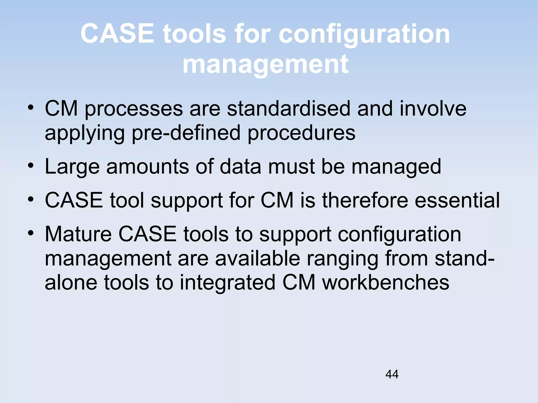 CASE tools for configuration 
management 
• CM processes are standardised and involve 
applying pre-defined procedures 
• Large amounts of data must be managed 
• CASE tool support for CM is therefore essential 
• Mature CASE tools to support configuration 
management are available ranging from stand-alone 
tools to integrated CM workbenches 
44 
 