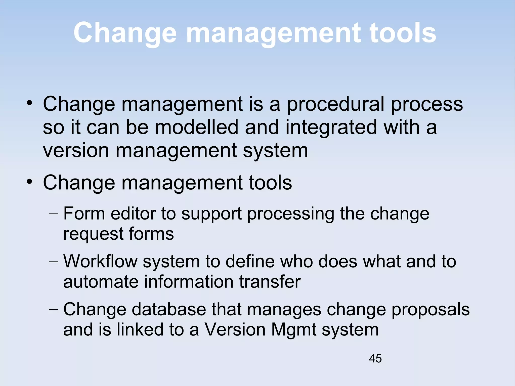 Change management tools 
• Change management is a procedural process 
so it can be modelled and integrated with a 
version management system 
• Change management tools 
– Form editor to support processing the change 
request forms 
– Workflow system to define who does what and to 
automate information transfer 
– Change database that manages change proposals 
and is linked to a Version Mgmt system 
45 
 