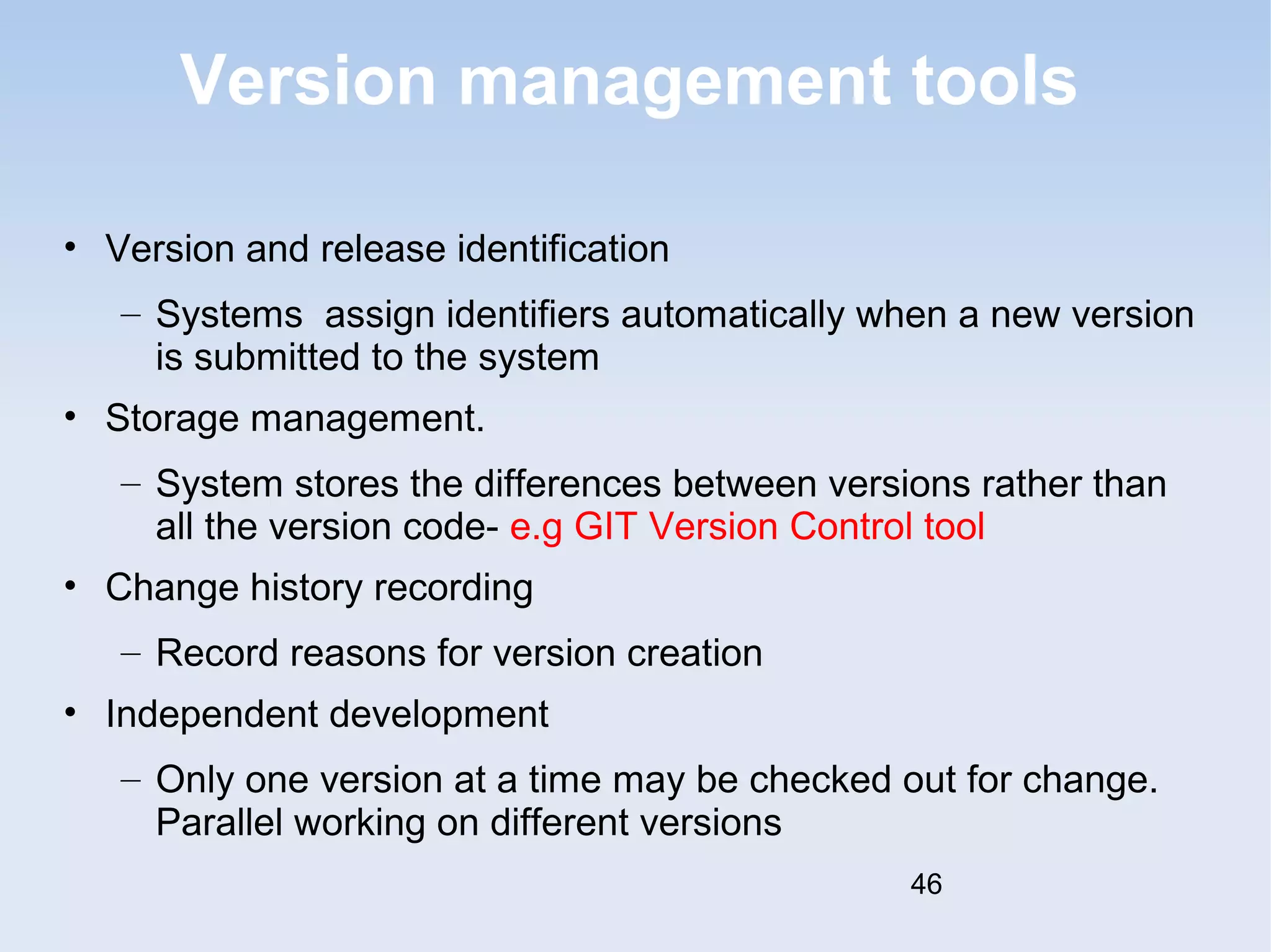 Version management tools 
• Version and release identification 
– Systems assign identifiers automatically when a new version 
is submitted to the system 
• Storage management. 
– System stores the differences between versions rather than 
all the version code- e.g GIT Version Control tool 
• Change history recording 
– Record reasons for version creation 
• Independent development 
– Only one version at a time may be checked out for change. 
Parallel working on different versions 
46 
 