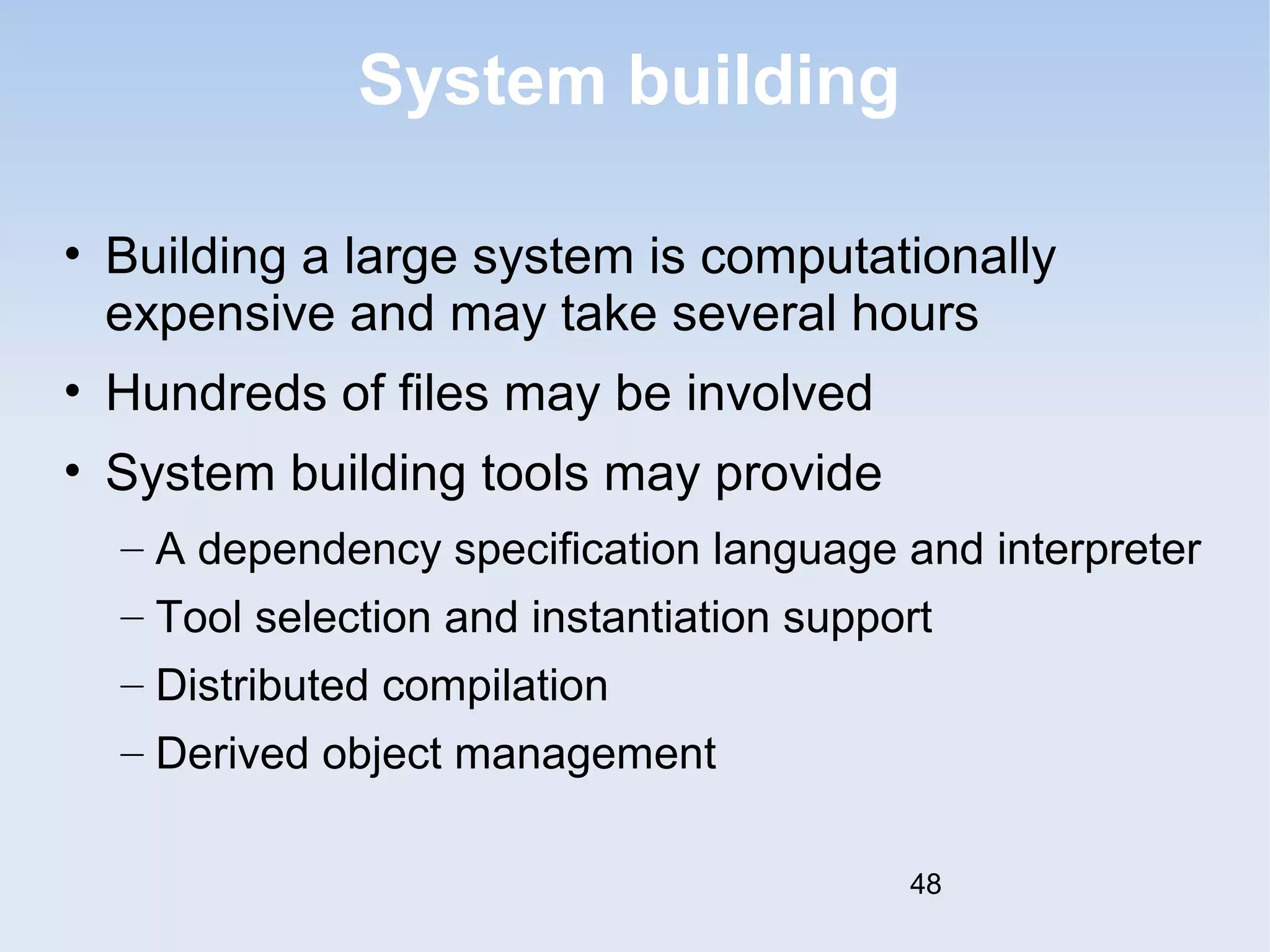 System building 
• Building a large system is computationally 
expensive and may take several hours 
• Hundreds of files may be involved 
• System building tools may provide 
– A dependency specification language and interpreter 
– Tool selection and instantiation support 
– Distributed compilation 
– Derived object management 
48 
 