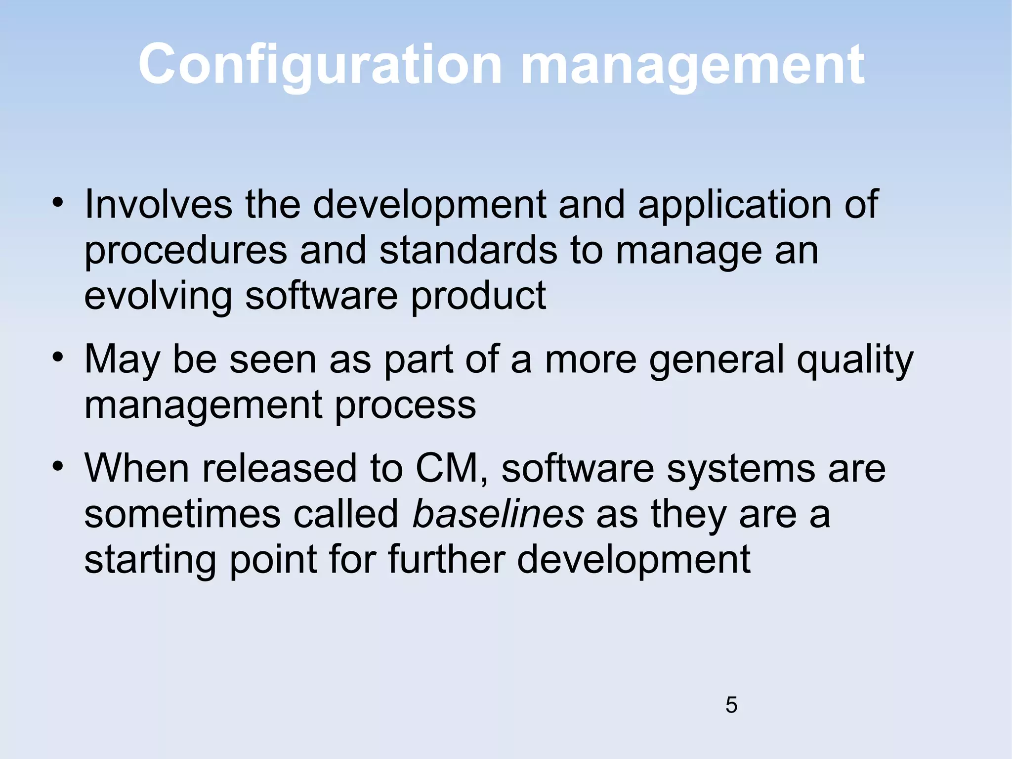 Configuration management 
• Involves the development and application of 
procedures and standards to manage an 
evolving software product 
• May be seen as part of a more general quality 
management process 
• When released to CM, software systems are 
sometimes called baselines as they are a 
starting point for further development 
5 
 