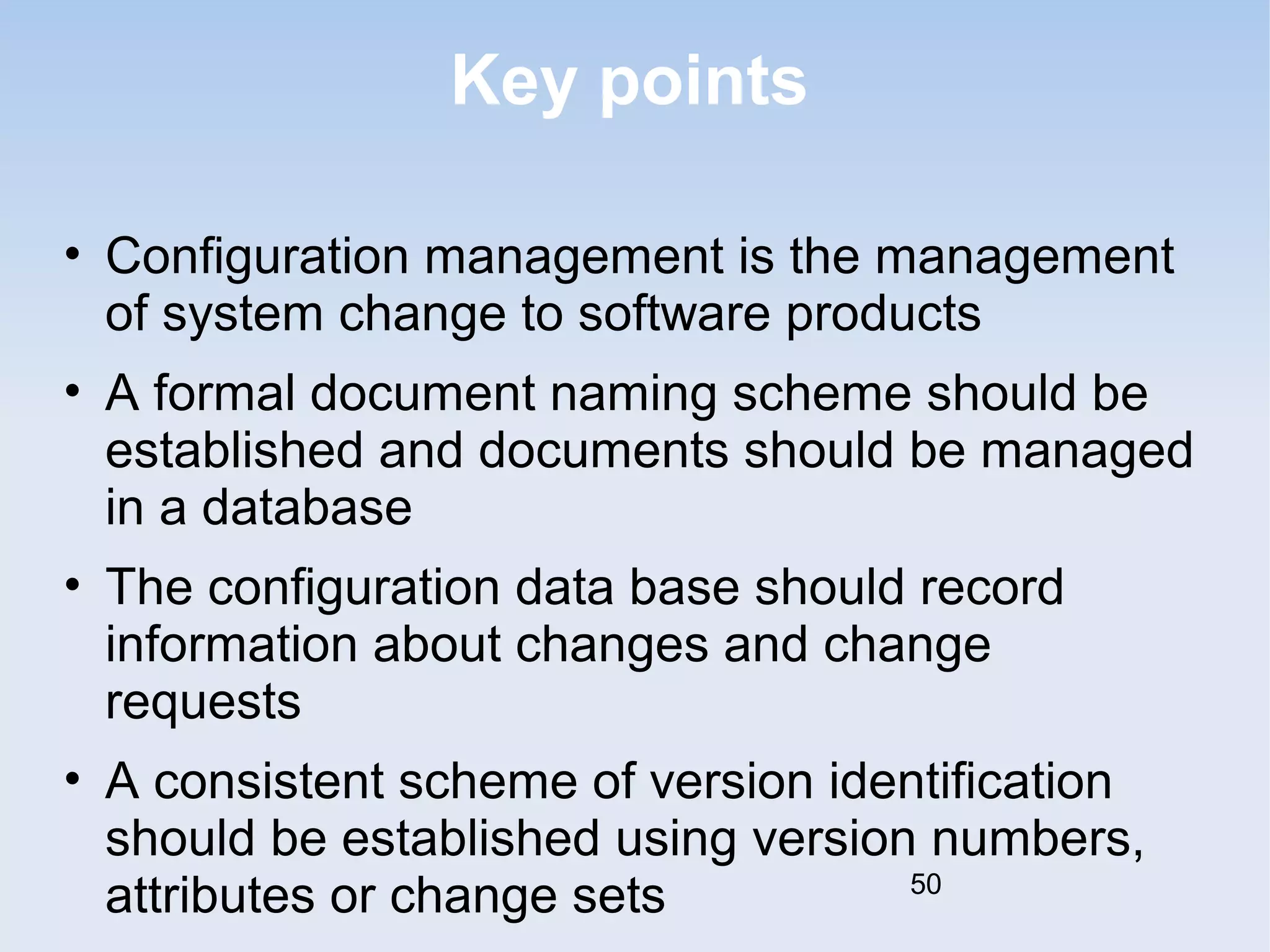 Key points 
• Configuration management is the management 
of system change to software products 
• A formal document naming scheme should be 
established and documents should be managed 
in a database 
• The configuration data base should record 
information about changes and change 
requests 
• A consistent scheme of version identification 
should be established using version numbers, 
attributes or change sets 
50 
 