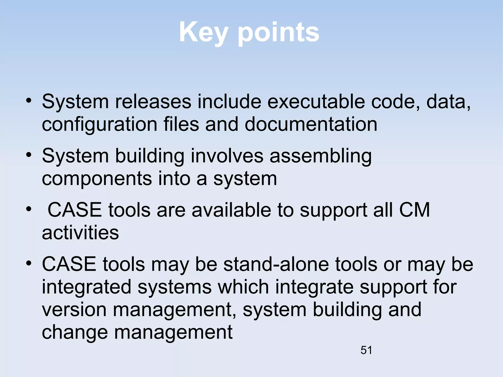 Key points 
• System releases include executable code, data, 
configuration files and documentation 
• System building involves assembling 
components into a system 
• CASE tools are available to support all CM 
activities 
• CASE tools may be stand-alone tools or may be 
integrated systems which integrate support for 
version management, system building and 
change management 
51 
