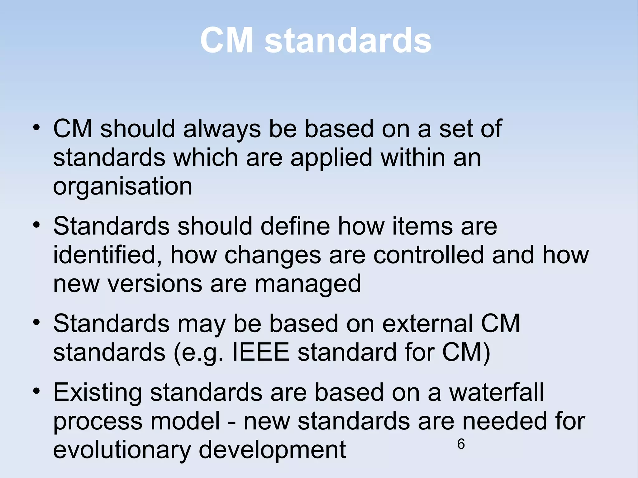 CM standards 
• CM should always be based on a set of 
standards which are applied within an 
organisation 
• Standards should define how items are 
identified, how changes are controlled and how 
new versions are managed 
• Standards may be based on external CM 
standards (e.g. IEEE standard for CM) 
• Existing standards are based on a waterfall 
process model - new standards are needed for 
evolutionary development 6 
 