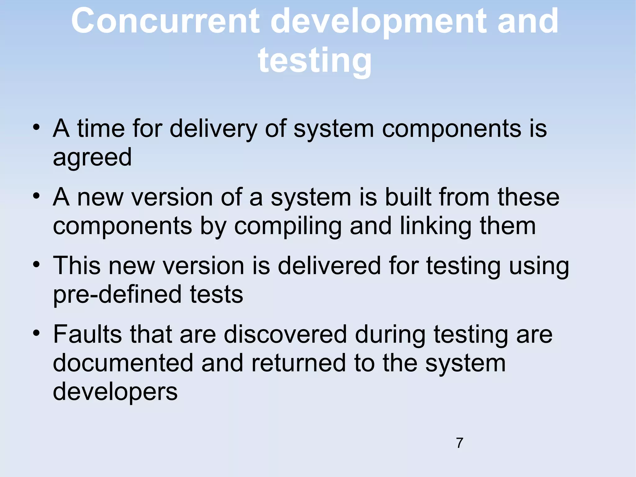 Concurrent development and 
testing 
• A time for delivery of system components is 
agreed 
• A new version of a system is built from these 
components by compiling and linking them 
• This new version is delivered for testing using 
pre-defined tests 
• Faults that are discovered during testing are 
documented and returned to the system 
developers 
7 
 