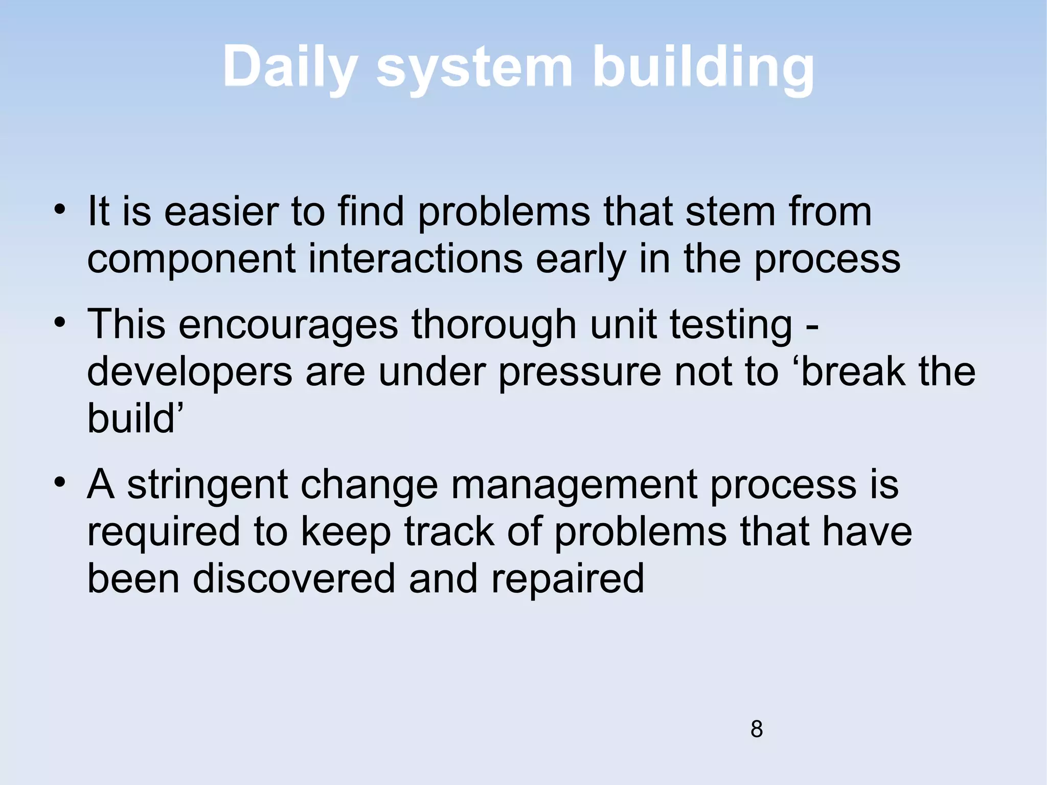 Daily system building 
• It is easier to find problems that stem from 
component interactions early in the process 
• This encourages thorough unit testing - 
developers are under pressure not to ‘break the 
build’ 
• A stringent change management process is 
required to keep track of problems that have 
been discovered and repaired 
8 
 