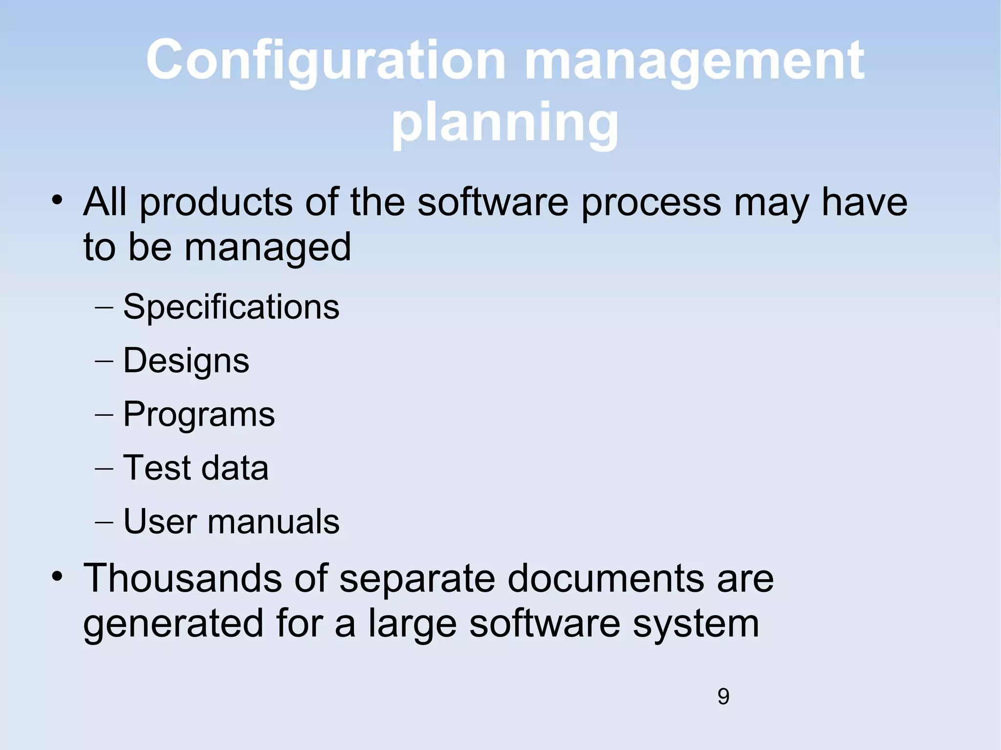Configuration management 
planning 
• All products of the software process may have 
to be managed 
– Specifications 
– Designs 
– Programs 
– Test data 
– User manuals 
• Thousands of separate documents are 
generated for a large software system 
9 
 