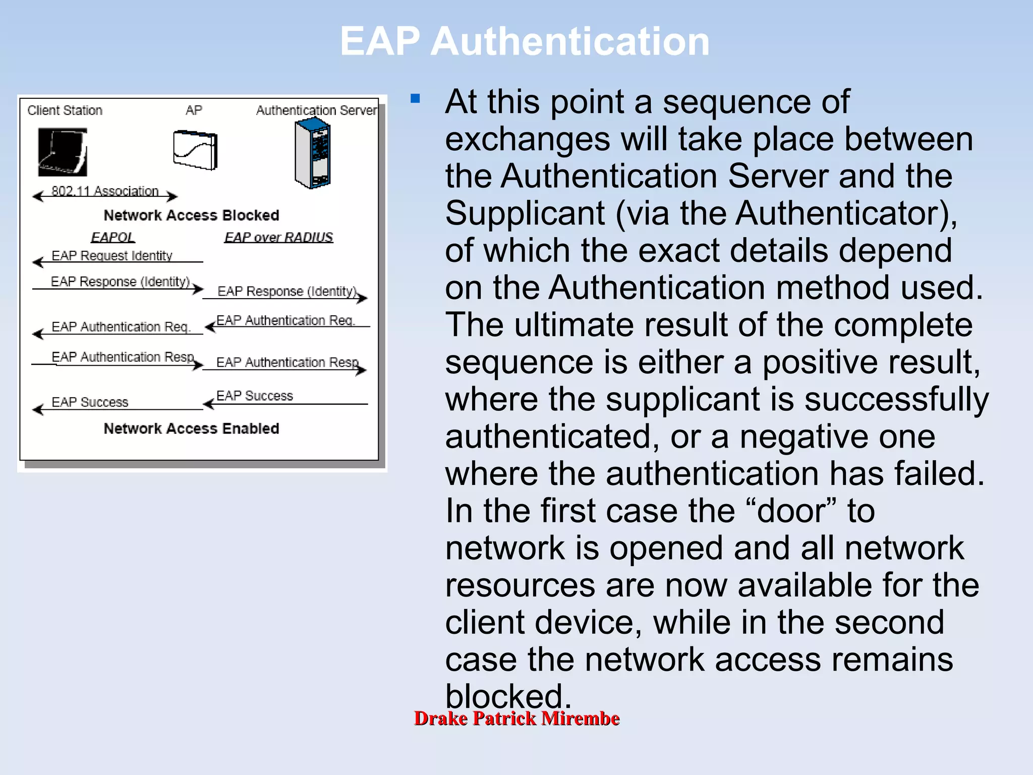 Drake Patrick MirembeDrake Patrick Mirembe
EAP Authentication

At this point a sequence of
exchanges will take place between
the Authentication Server and the
Supplicant (via the Authenticator),
of which the exact details depend
on the Authentication method used.
The ultimate result of the complete
sequence is either a positive result,
where the supplicant is successfully
authenticated, or a negative one
where the authentication has failed.
In the first case the “door” to
network is opened and all network
resources are now available for the
client device, while in the second
case the network access remains
blocked.
 