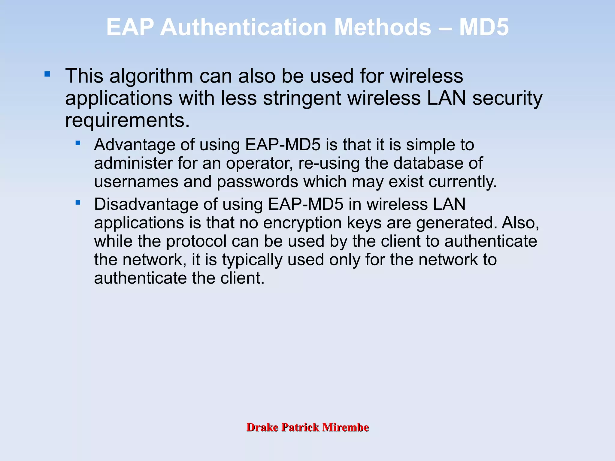 Drake Patrick MirembeDrake Patrick Mirembe
EAP Authentication Methods – MD5

This algorithm can also be used for wireless
applications with less stringent wireless LAN security
requirements.

Advantage of using EAP-MD5 is that it is simple to
administer for an operator, re-using the database of
usernames and passwords which may exist currently.

Disadvantage of using EAP-MD5 in wireless LAN
applications is that no encryption keys are generated. Also,
while the protocol can be used by the client to authenticate
the network, it is typically used only for the network to
authenticate the client.
 