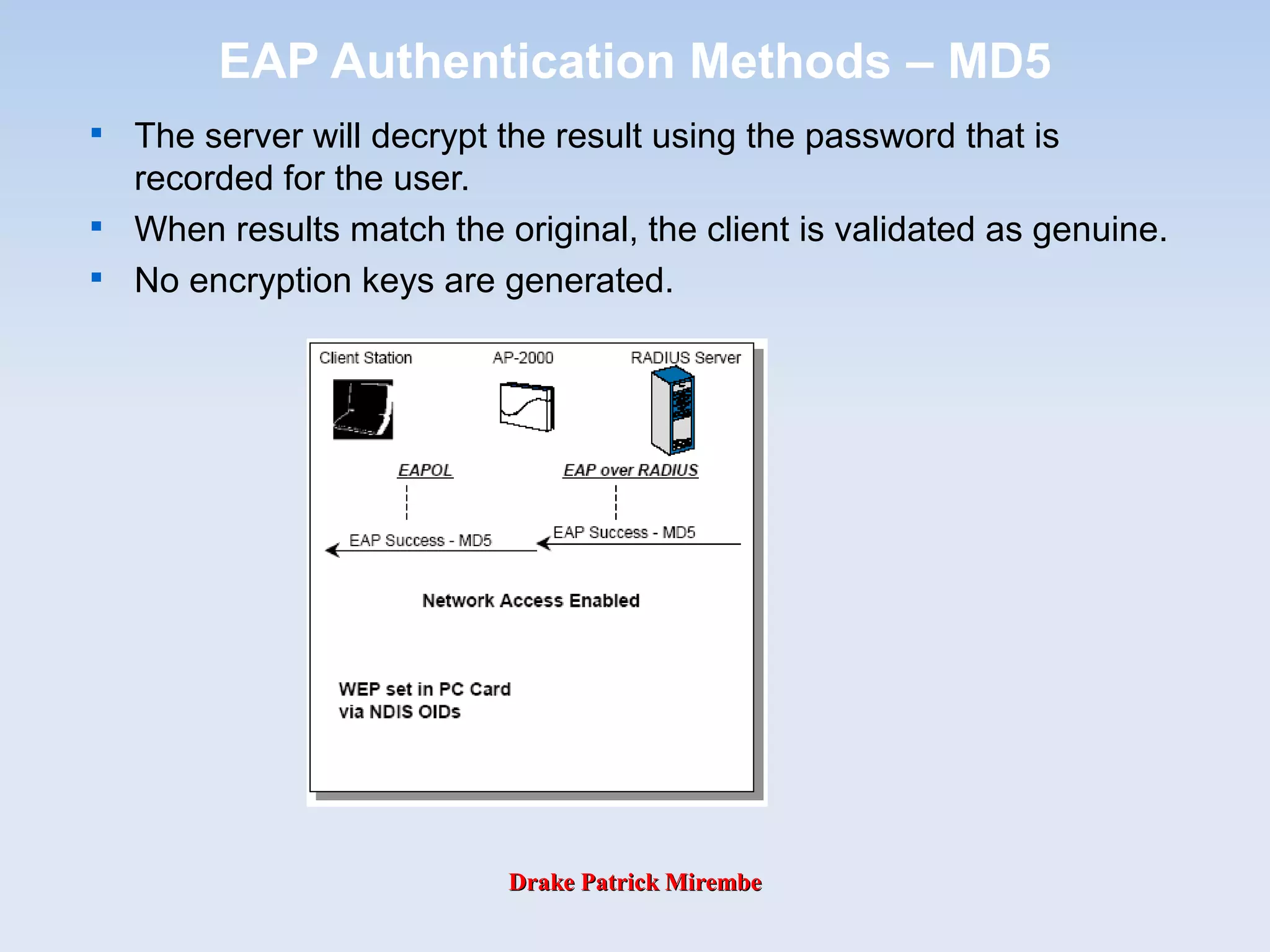 Drake Patrick MirembeDrake Patrick Mirembe
EAP Authentication Methods – MD5

The server will decrypt the result using the password that is
recorded for the user.

When results match the original, the client is validated as genuine.

No encryption keys are generated.
 