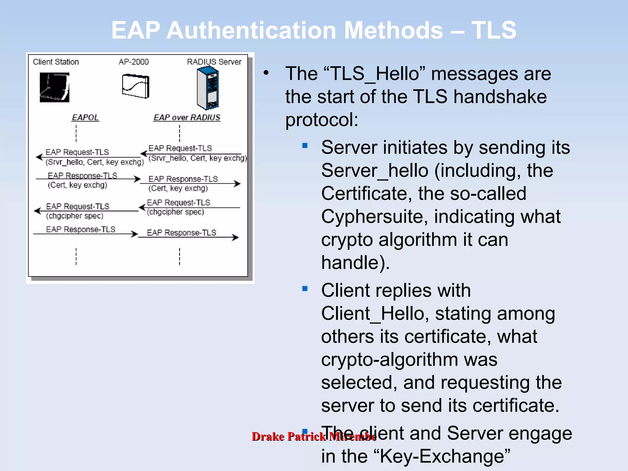 Drake Patrick MirembeDrake Patrick Mirembe
EAP Authentication Methods – TLS
• The “TLS_Hello” messages are
the start of the TLS handshake
protocol:

Server initiates by sending its
Server_hello (including, the
Certificate, the so-called
Cyphersuite, indicating what
crypto algorithm it can
handle).

Client replies with
Client_Hello, stating among
others its certificate, what
crypto-algorithm was
selected, and requesting the
server to send its certificate.

The client and Server engage
in the “Key-Exchange”
 