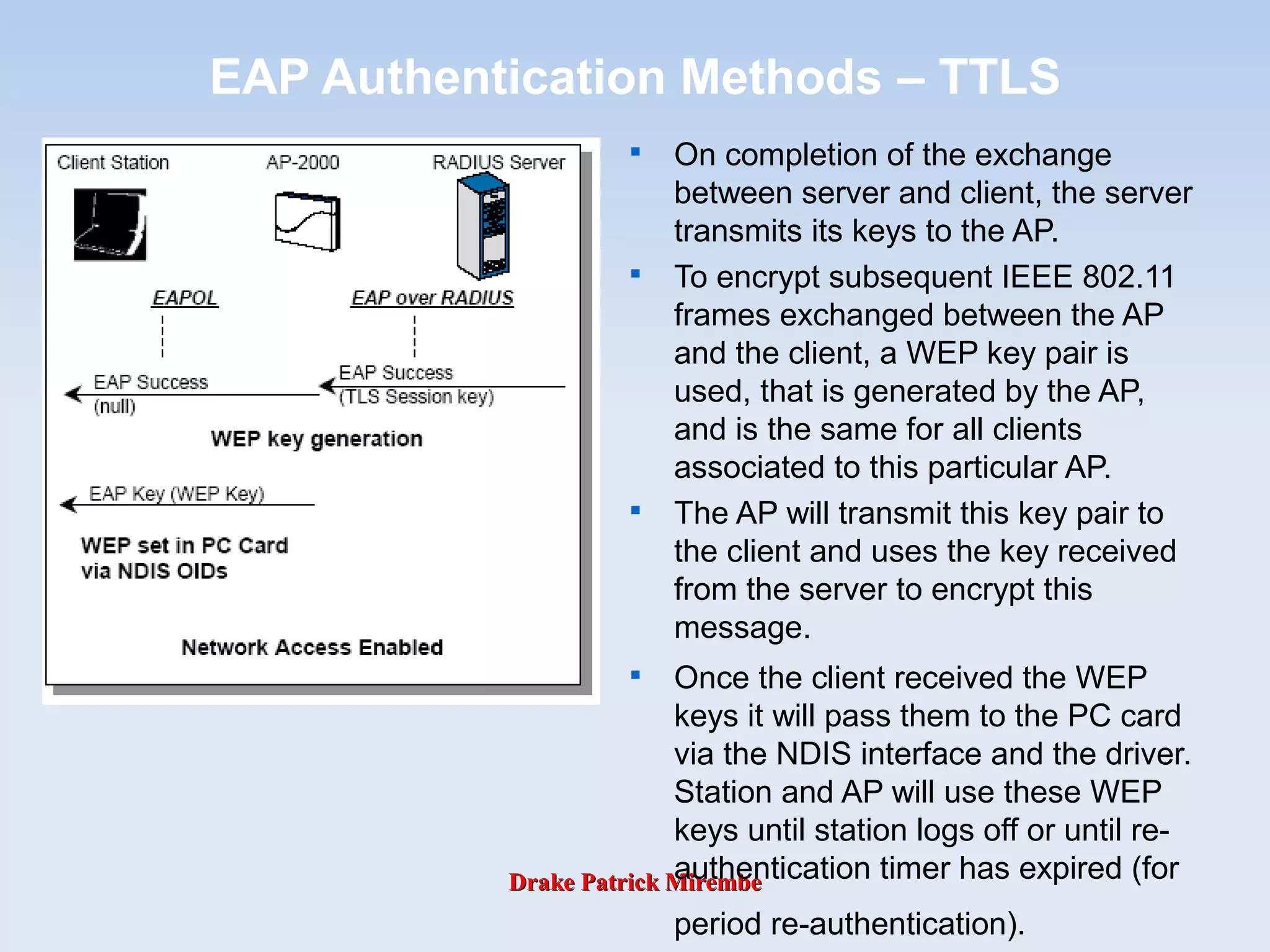 Drake Patrick MirembeDrake Patrick Mirembe
EAP Authentication Methods – TTLS

On completion of the exchange
between server and client, the server
transmits its keys to the AP.

To encrypt subsequent IEEE 802.11
frames exchanged between the AP
and the client, a WEP key pair is
used, that is generated by the AP,
and is the same for all clients
associated to this particular AP.

The AP will transmit this key pair to
the client and uses the key received
from the server to encrypt this
message.

Once the client received the WEP
keys it will pass them to the PC card
via the NDIS interface and the driver.
Station and AP will use these WEP
keys until station logs off or until re-
authentication timer has expired (for
period re-authentication).
 