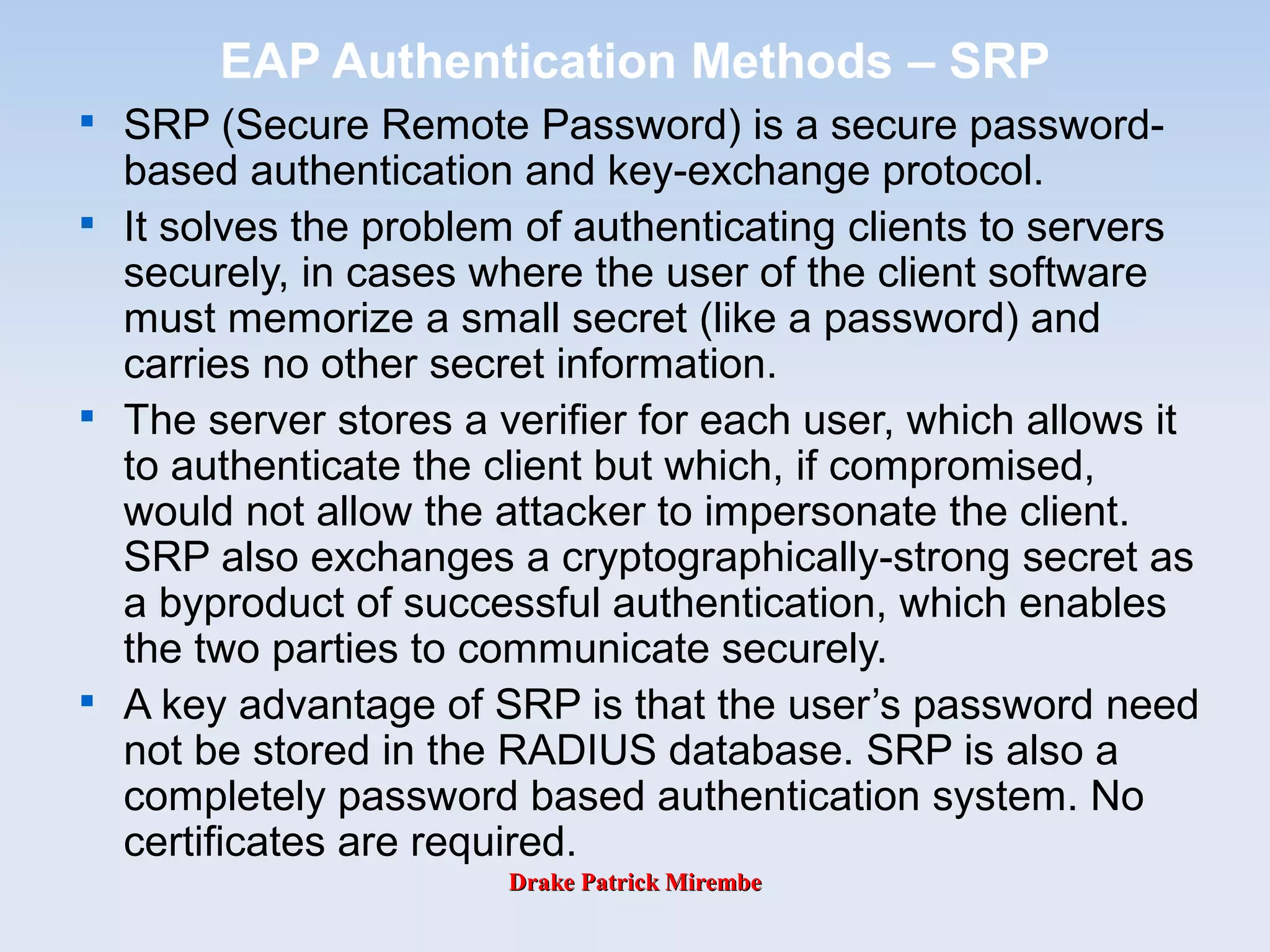 Drake Patrick MirembeDrake Patrick Mirembe
EAP Authentication Methods – SRP

SRP (Secure Remote Password) is a secure password-
based authentication and key-exchange protocol.

It solves the problem of authenticating clients to servers
securely, in cases where the user of the client software
must memorize a small secret (like a password) and
carries no other secret information.

The server stores a verifier for each user, which allows it
to authenticate the client but which, if compromised,
would not allow the attacker to impersonate the client.
SRP also exchanges a cryptographically-strong secret as
a byproduct of successful authentication, which enables
the two parties to communicate securely.

A key advantage of SRP is that the user’s password need
not be stored in the RADIUS database. SRP is also a
completely password based authentication system. No
certificates are required.
 