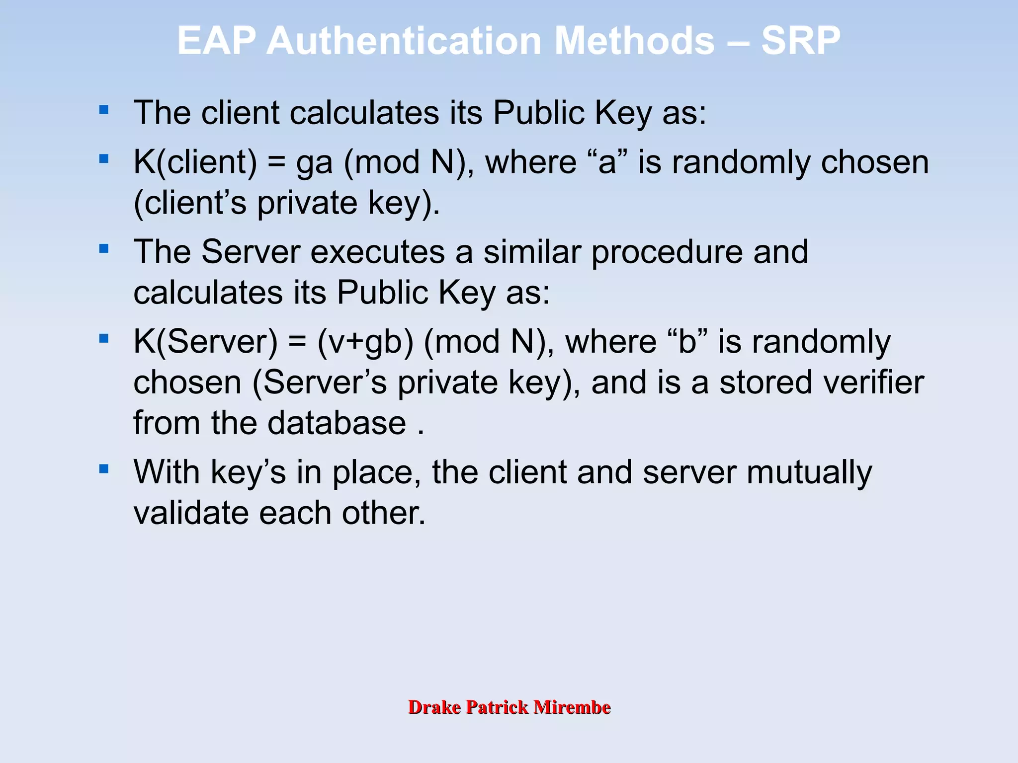 Drake Patrick MirembeDrake Patrick Mirembe
EAP Authentication Methods – SRP

The client calculates its Public Key as:

K(client) = ga (mod N), where “a” is randomly chosen
(client’s private key).

The Server executes a similar procedure and
calculates its Public Key as:

K(Server) = (v+gb) (mod N), where “b” is randomly
chosen (Server’s private key), and is a stored verifier
from the database .

With key’s in place, the client and server mutually
validate each other.
 