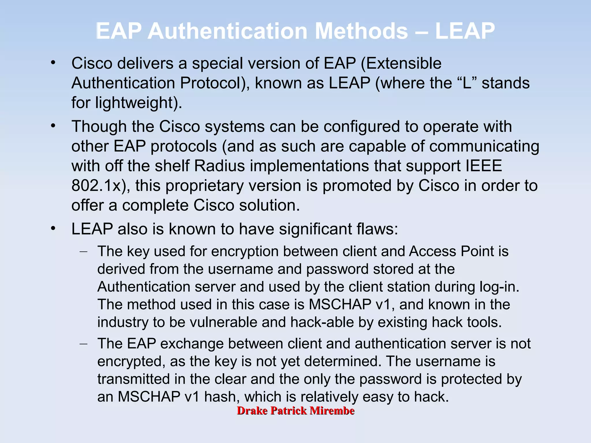 Drake Patrick MirembeDrake Patrick Mirembe
EAP Authentication Methods – LEAP
• Cisco delivers a special version of EAP (Extensible
Authentication Protocol), known as LEAP (where the “L” stands
for lightweight).
• Though the Cisco systems can be configured to operate with
other EAP protocols (and as such are capable of communicating
with off the shelf Radius implementations that support IEEE
802.1x), this proprietary version is promoted by Cisco in order to
offer a complete Cisco solution.
• LEAP also is known to have significant flaws:
– The key used for encryption between client and Access Point is
derived from the username and password stored at the
Authentication server and used by the client station during log-in.
The method used in this case is MSCHAP v1, and known in the
industry to be vulnerable and hack-able by existing hack tools.
– The EAP exchange between client and authentication server is not
encrypted, as the key is not yet determined. The username is
transmitted in the clear and the only the password is protected by
an MSCHAP v1 hash, which is relatively easy to hack.
 