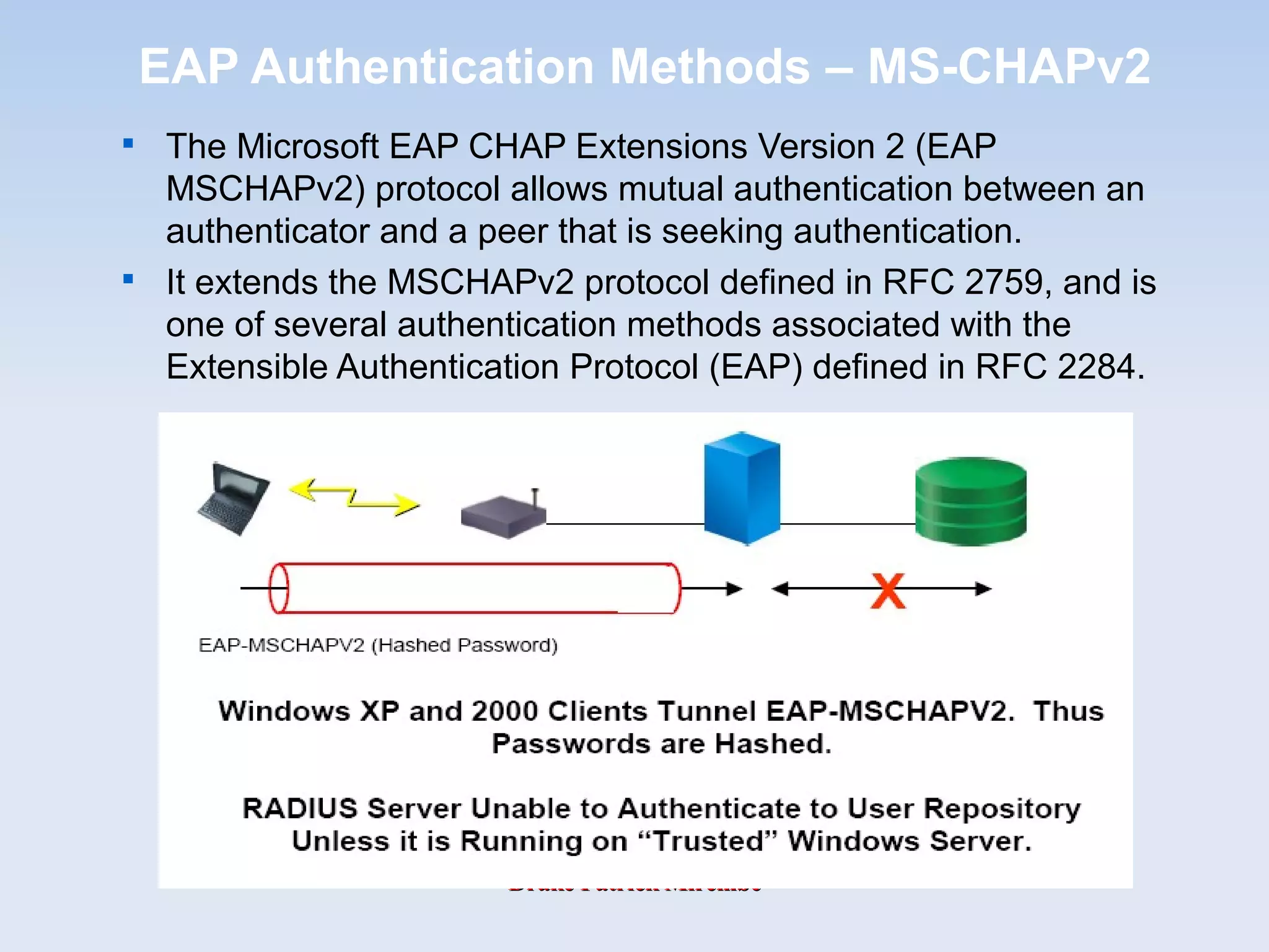 Drake Patrick MirembeDrake Patrick Mirembe
EAP Authentication Methods – MS-CHAPv2

The Microsoft EAP CHAP Extensions Version 2 (EAP
MSCHAPv2) protocol allows mutual authentication between an
authenticator and a peer that is seeking authentication.

It extends the MSCHAPv2 protocol defined in RFC 2759, and is
one of several authentication methods associated with the
Extensible Authentication Protocol (EAP) defined in RFC 2284.
 