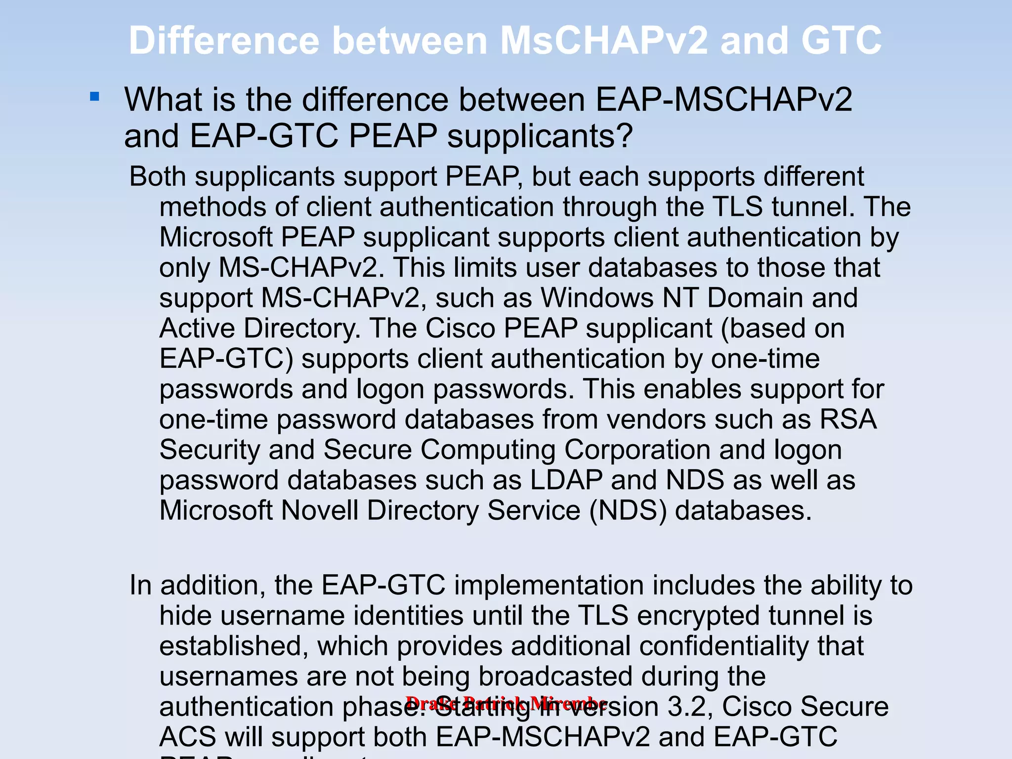 Drake Patrick MirembeDrake Patrick Mirembe
Difference between MsCHAPv2 and GTC

What is the difference between EAP-MSCHAPv2
and EAP-GTC PEAP supplicants?
Both supplicants support PEAP, but each supports different
methods of client authentication through the TLS tunnel. The
Microsoft PEAP supplicant supports client authentication by
only MS-CHAPv2. This limits user databases to those that
support MS-CHAPv2, such as Windows NT Domain and
Active Directory. The Cisco PEAP supplicant (based on
EAP-GTC) supports client authentication by one-time
passwords and logon passwords. This enables support for
one-time password databases from vendors such as RSA
Security and Secure Computing Corporation and logon
password databases such as LDAP and NDS as well as
Microsoft Novell Directory Service (NDS) databases.
In addition, the EAP-GTC implementation includes the ability to
hide username identities until the TLS encrypted tunnel is
established, which provides additional confidentiality that
usernames are not being broadcasted during the
authentication phase. Starting in version 3.2, Cisco Secure
ACS will support both EAP-MSCHAPv2 and EAP-GTC
 