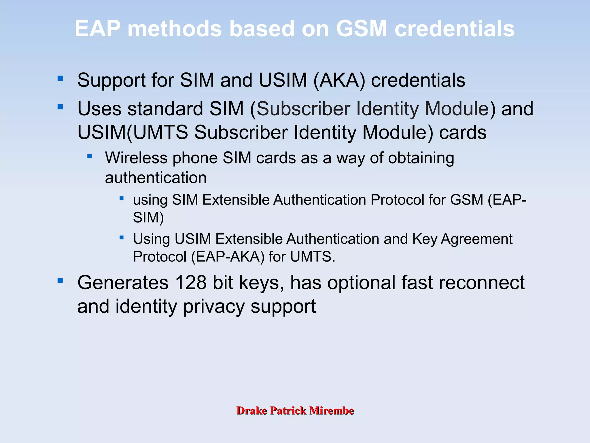 Drake Patrick MirembeDrake Patrick Mirembe
EAP methods based on GSM credentials

Support for SIM and USIM (AKA) credentials

Uses standard SIM (Subscriber Identity Module) and
USIM(UMTS Subscriber Identity Module) cards

Wireless phone SIM cards as a way of obtaining
authentication

using SIM Extensible Authentication Protocol for GSM (EAP-
SIM)

Using USIM Extensible Authentication and Key Agreement
Protocol (EAP-AKA) for UMTS.

Generates 128 bit keys, has optional fast reconnect
and identity privacy support
 