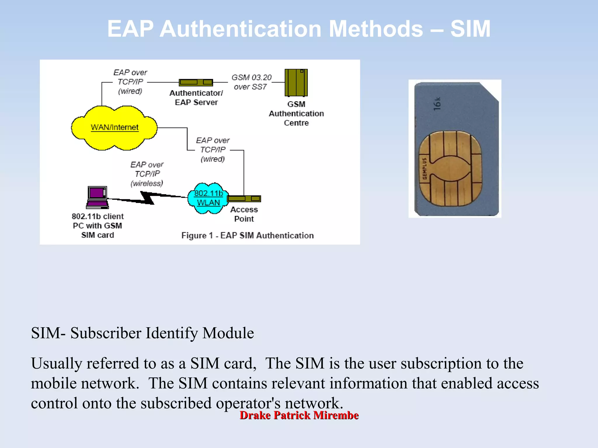 Drake Patrick MirembeDrake Patrick Mirembe
EAP Authentication Methods – SIM
SIM- Subscriber Identify Module
Usually referred to as a SIM card, The SIM is the user subscription to the
mobile network. The SIM contains relevant information that enabled access
control onto the subscribed operator's network.
 