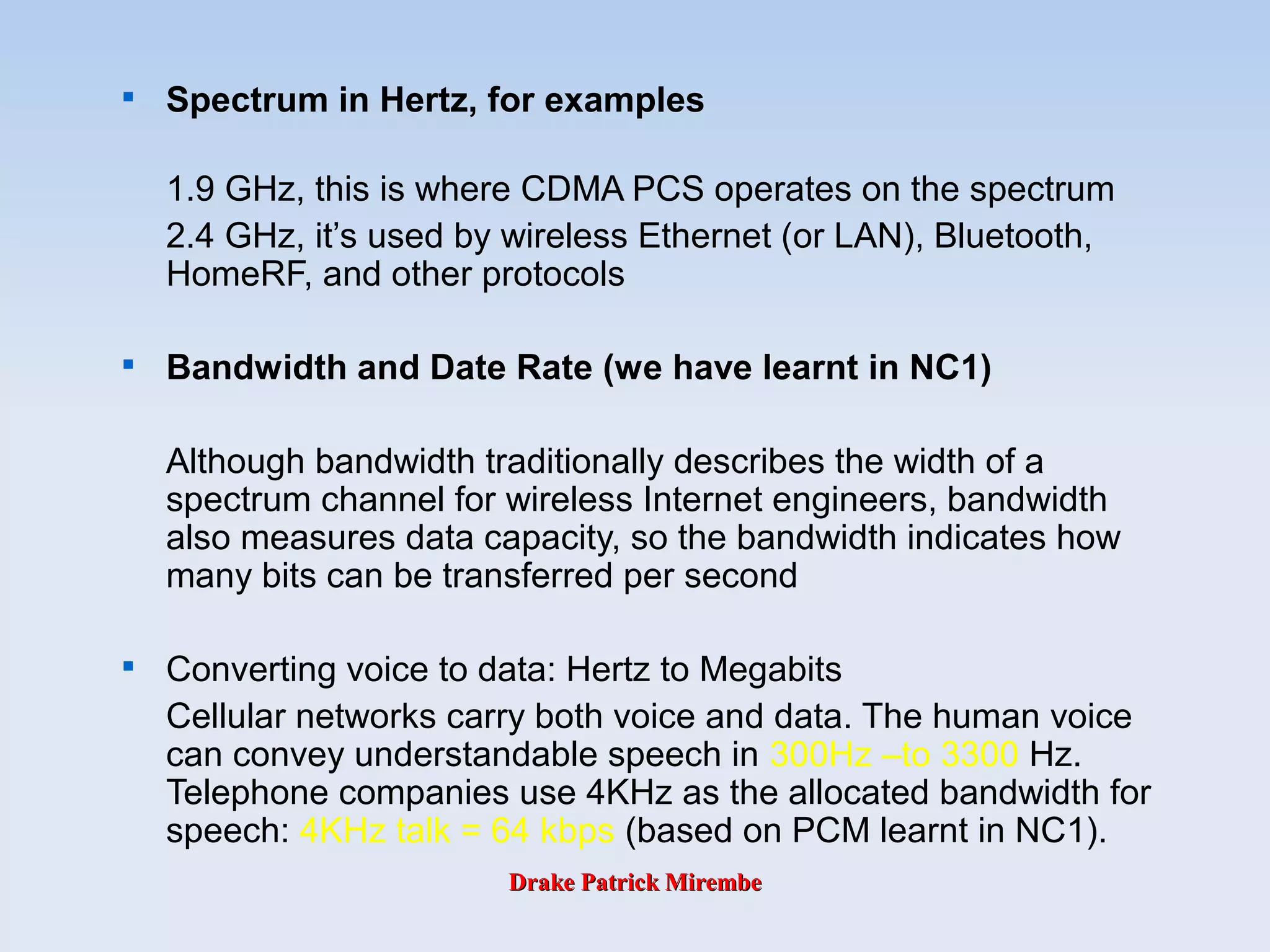 Drake Patrick MirembeDrake Patrick Mirembe

Spectrum in Hertz, for examples
1.9 GHz, this is where CDMA PCS operates on the spectrum
2.4 GHz, it’s used by wireless Ethernet (or LAN), Bluetooth,
HomeRF, and other protocols

Bandwidth and Date Rate (we have learnt in NC1)
Although bandwidth traditionally describes the width of a
spectrum channel for wireless Internet engineers, bandwidth
also measures data capacity, so the bandwidth indicates how
many bits can be transferred per second

Converting voice to data: Hertz to Megabits
Cellular networks carry both voice and data. The human voice
can convey understandable speech in 300Hz –to 3300 Hz.
Telephone companies use 4KHz as the allocated bandwidth for
speech: 4KHz talk = 64 kbps (based on PCM learnt in NC1).
 