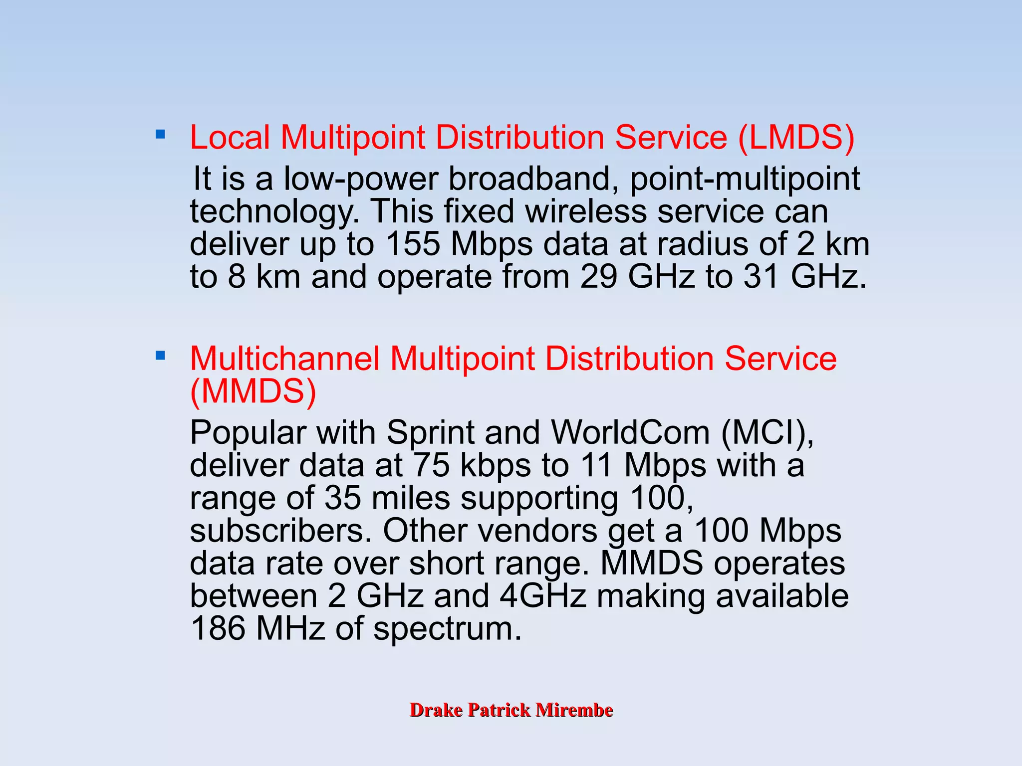 Drake Patrick MirembeDrake Patrick Mirembe

Local Multipoint Distribution Service (LMDS)
It is a low-power broadband, point-multipoint
technology. This fixed wireless service can
deliver up to 155 Mbps data at radius of 2 km
to 8 km and operate from 29 GHz to 31 GHz.

Multichannel Multipoint Distribution Service
(MMDS)
Popular with Sprint and WorldCom (MCI),
deliver data at 75 kbps to 11 Mbps with a
range of 35 miles supporting 100,
subscribers. Other vendors get a 100 Mbps
data rate over short range. MMDS operates
between 2 GHz and 4GHz making available
186 MHz of spectrum.
 