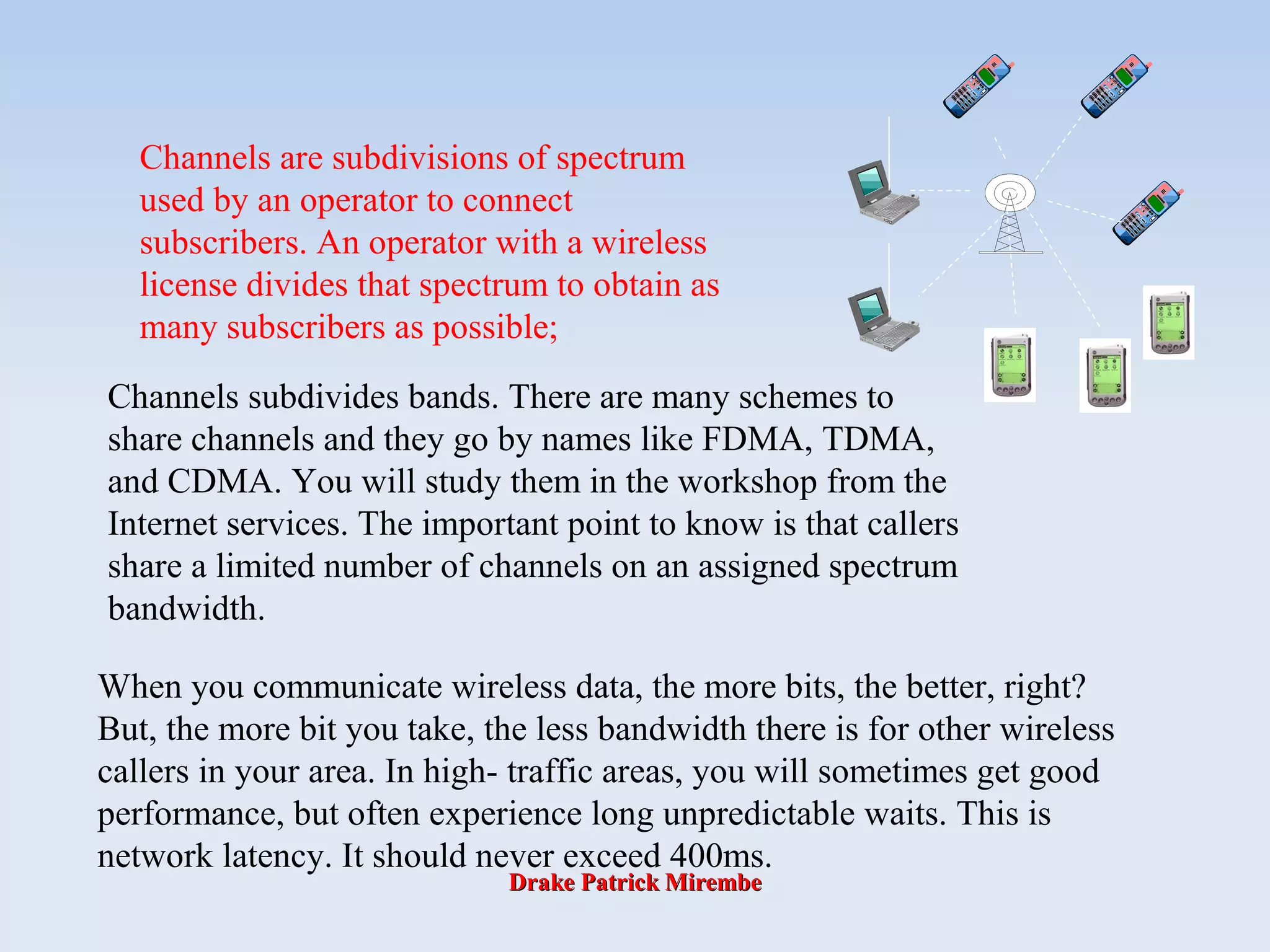 Drake Patrick MirembeDrake Patrick Mirembe
Channels are subdivisions of spectrum
used by an operator to connect
subscribers. An operator with a wireless
license divides that spectrum to obtain as
many subscribers as possible;
Channels subdivides bands. There are many schemes to
share channels and they go by names like FDMA, TDMA,
and CDMA. You will study them in the workshop from the
Internet services. The important point to know is that callers
share a limited number of channels on an assigned spectrum
bandwidth.
When you communicate wireless data, the more bits, the better, right?
But, the more bit you take, the less bandwidth there is for other wireless
callers in your area. In high- traffic areas, you will sometimes get good
performance, but often experience long unpredictable waits. This is
network latency. It should never exceed 400ms.
 