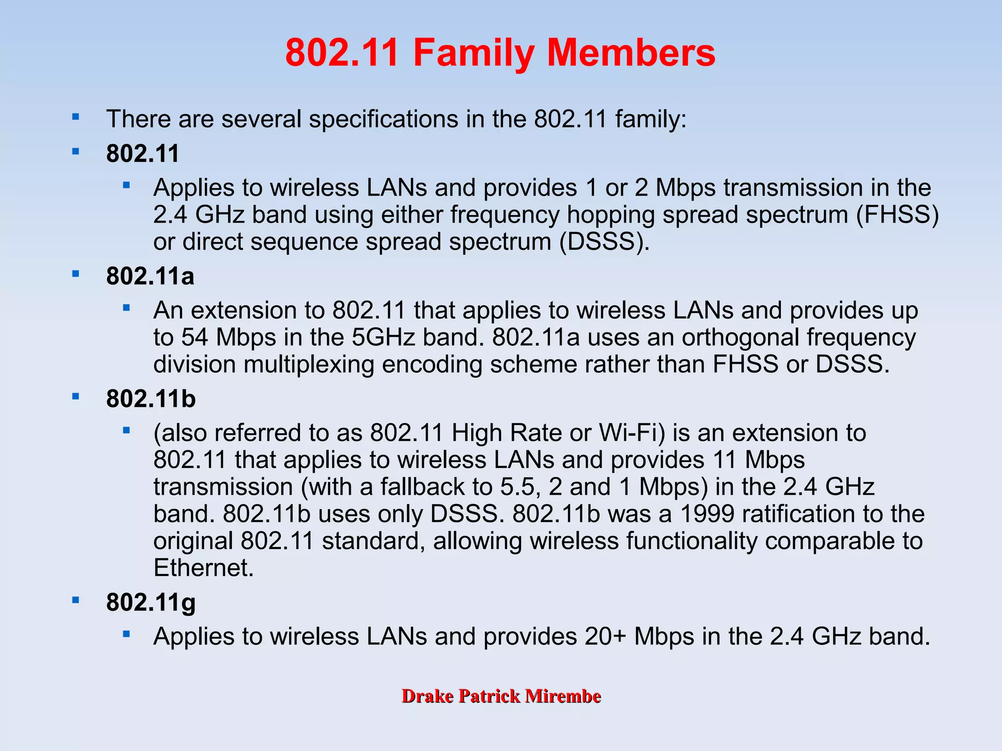 Drake Patrick MirembeDrake Patrick Mirembe
802.11 Family Members

There are several specifications in the 802.11 family:

802.11

Applies to wireless LANs and provides 1 or 2 Mbps transmission in the
2.4 GHz band using either frequency hopping spread spectrum (FHSS)
or direct sequence spread spectrum (DSSS).

802.11a

An extension to 802.11 that applies to wireless LANs and provides up
to 54 Mbps in the 5GHz band. 802.11a uses an orthogonal frequency
division multiplexing encoding scheme rather than FHSS or DSSS.

802.11b

(also referred to as 802.11 High Rate or Wi-Fi) is an extension to
802.11 that applies to wireless LANs and provides 11 Mbps
transmission (with a fallback to 5.5, 2 and 1 Mbps) in the 2.4 GHz
band. 802.11b uses only DSSS. 802.11b was a 1999 ratification to the
original 802.11 standard, allowing wireless functionality comparable to
Ethernet.

802.11g

Applies to wireless LANs and provides 20+ Mbps in the 2.4 GHz band.
 