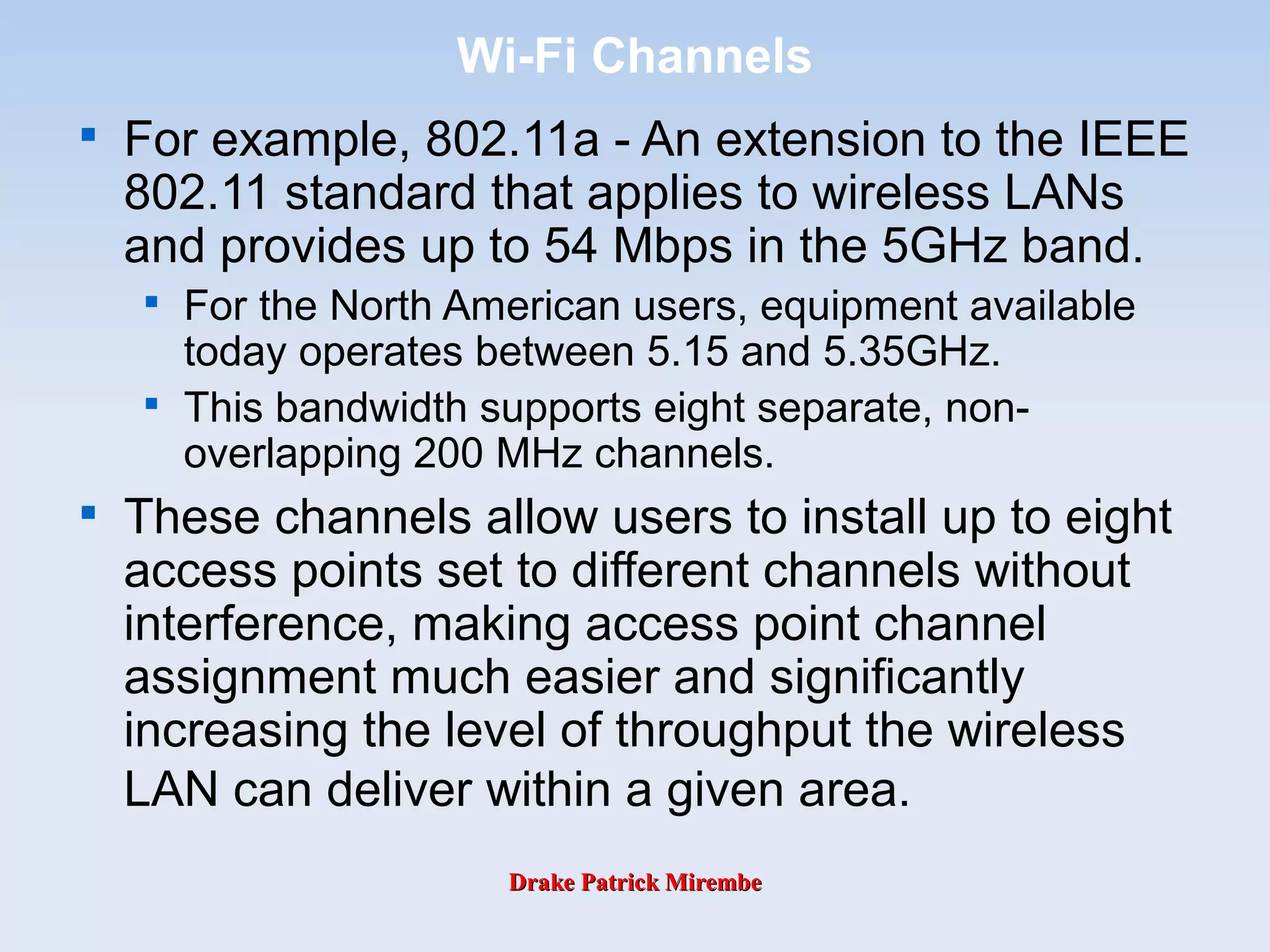 Drake Patrick MirembeDrake Patrick Mirembe
Wi-Fi Channels

For example, 802.11a - An extension to the IEEE
802.11 standard that applies to wireless LANs
and provides up to 54 Mbps in the 5GHz band.

For the North American users, equipment available
today operates between 5.15 and 5.35GHz.

This bandwidth supports eight separate, non-
overlapping 200 MHz channels.

These channels allow users to install up to eight
access points set to different channels without
interference, making access point channel
assignment much easier and significantly
increasing the level of throughput the wireless
LAN can deliver within a given area.
 