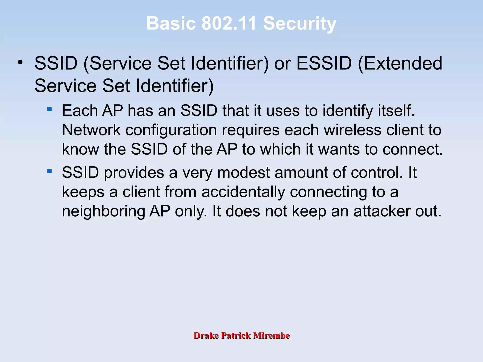 Drake Patrick MirembeDrake Patrick Mirembe
Basic 802.11 Security
• SSID (Service Set Identifier) or ESSID (Extended
Service Set Identifier)

Each AP has an SSID that it uses to identify itself.
Network configuration requires each wireless client to
know the SSID of the AP to which it wants to connect.

SSID provides a very modest amount of control. It
keeps a client from accidentally connecting to a
neighboring AP only. It does not keep an attacker out.
 