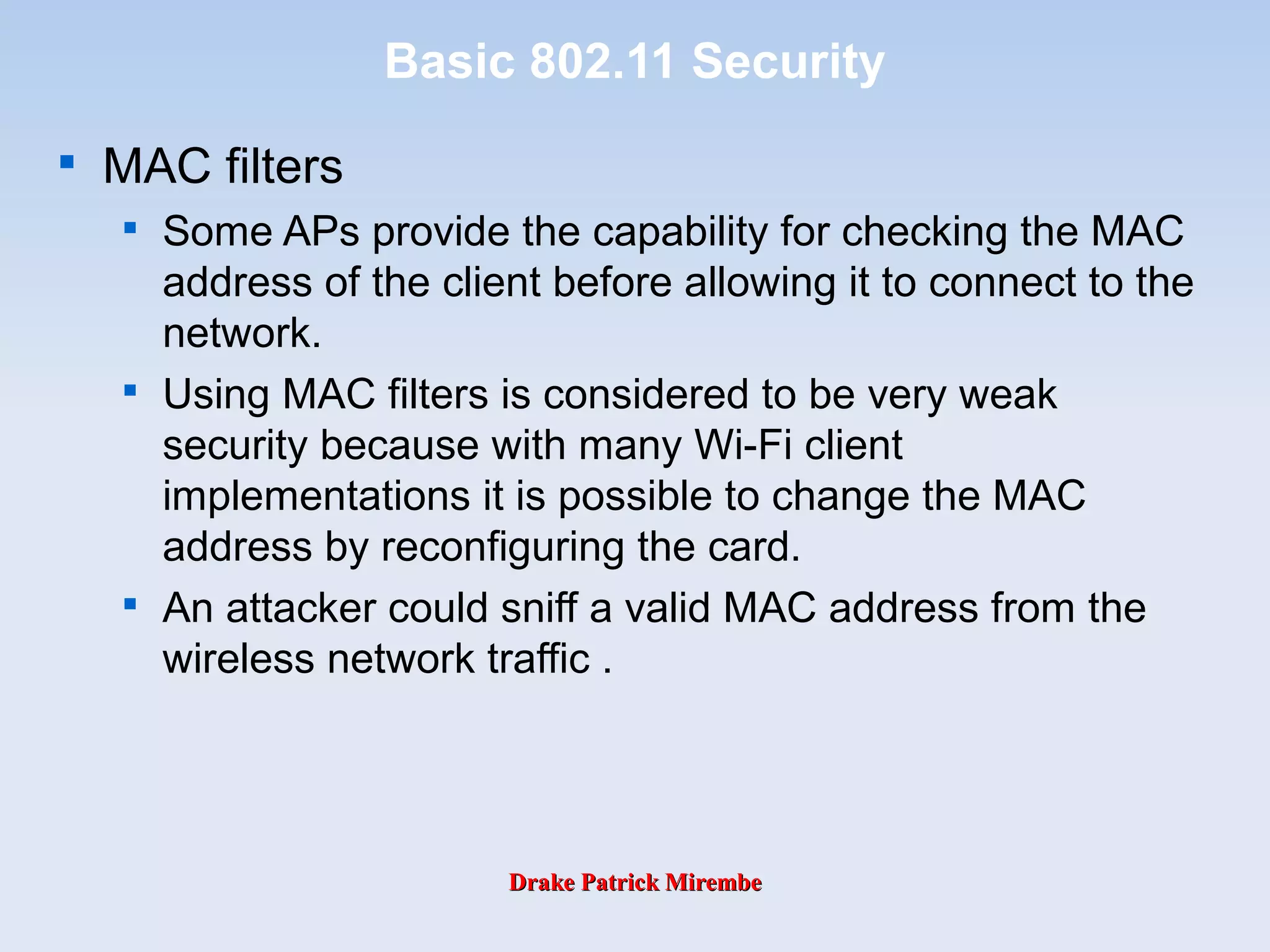 Drake Patrick MirembeDrake Patrick Mirembe
Basic 802.11 Security

MAC filters

Some APs provide the capability for checking the MAC
address of the client before allowing it to connect to the
network.

Using MAC filters is considered to be very weak
security because with many Wi-Fi client
implementations it is possible to change the MAC
address by reconfiguring the card.

An attacker could sniff a valid MAC address from the
wireless network traffic .
 